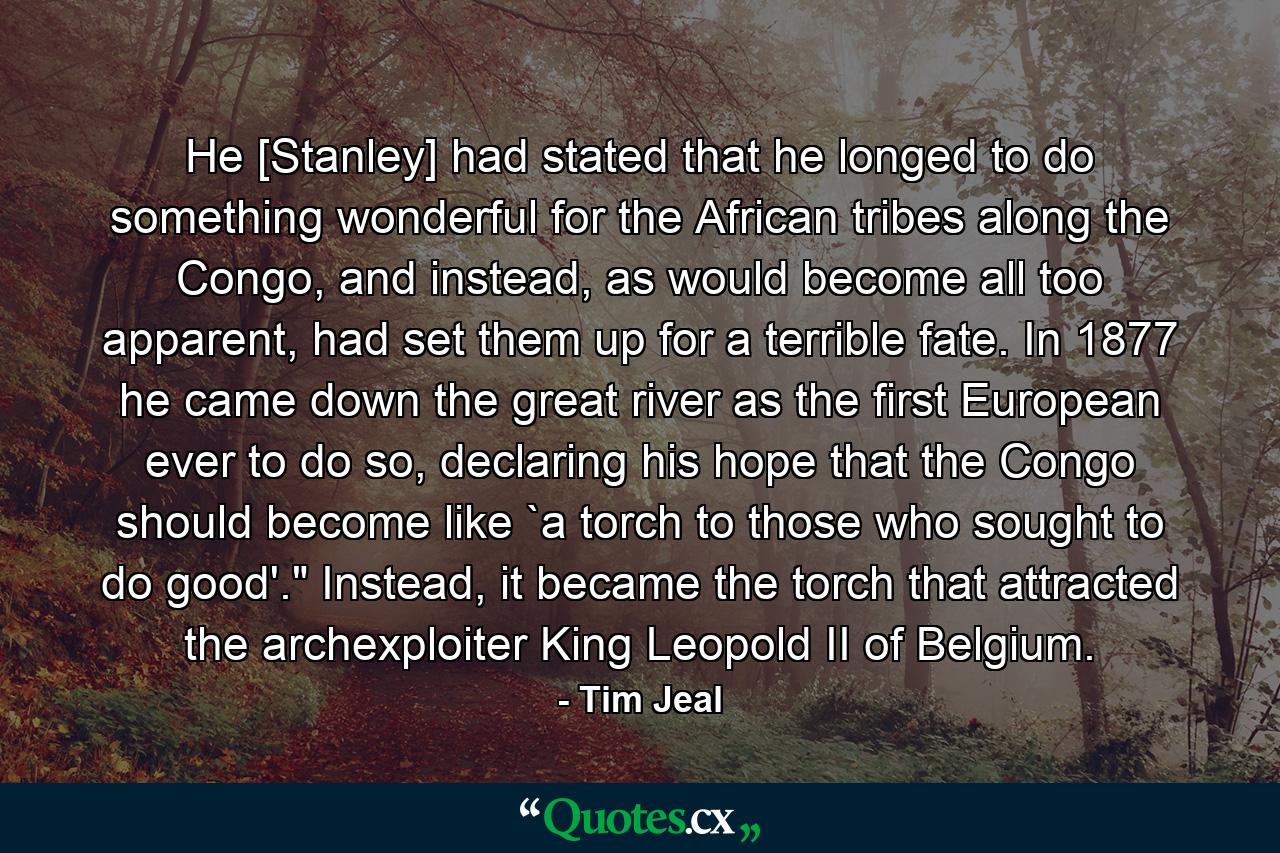 He [Stanley] had stated that he longed to do something wonderful for the African tribes along the Congo, and instead, as would become all too apparent, had set them up for a terrible fate. In 1877 he came down the great river as the first European ever to do so, declaring his hope that the Congo should become like `a torch to those who sought to do good'.