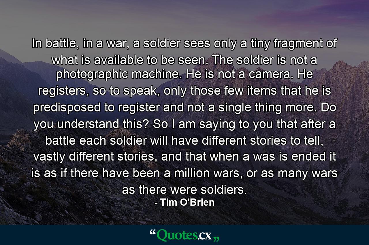 In battle, in a war, a soldier sees only a tiny fragment of what is available to be seen. The soldier is not a photographic machine. He is not a camera. He registers, so to speak, only those few items that he is predisposed to register and not a single thing more. Do you understand this? So I am saying to you that after a battle each soldier will have different stories to tell, vastly different stories, and that when a was is ended it is as if there have been a million wars, or as many wars as there were soldiers. - Quote by Tim O'Brien