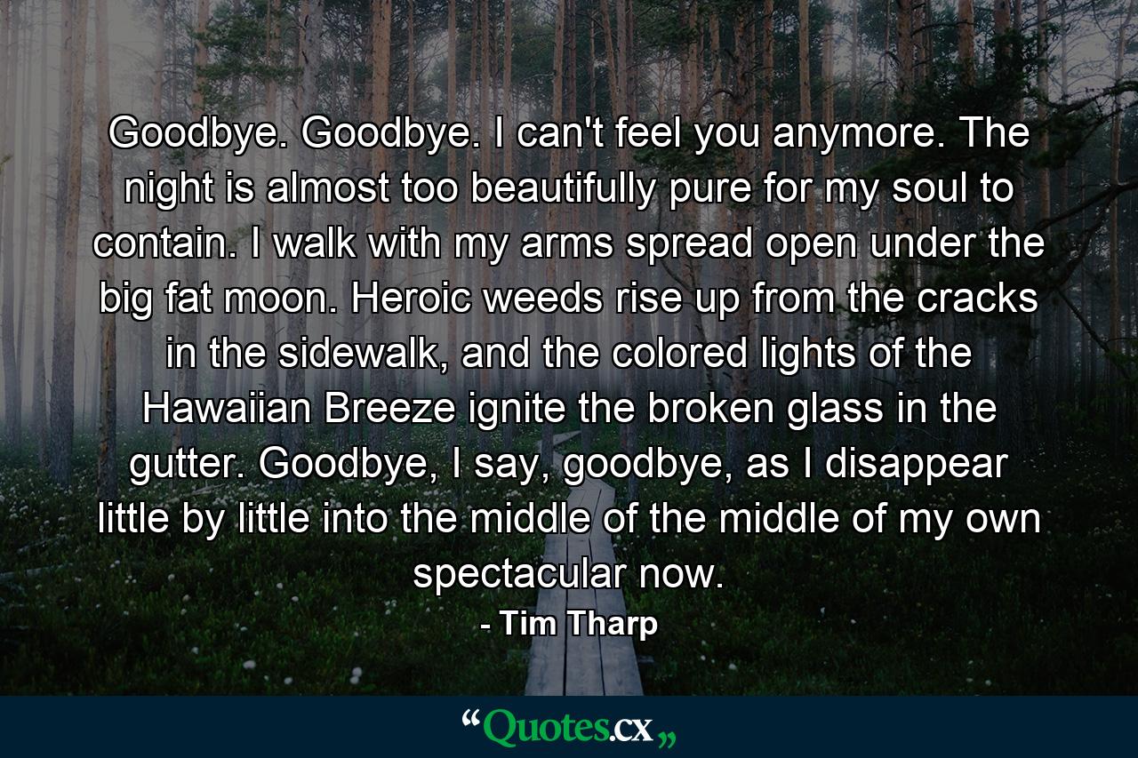 Goodbye. Goodbye. I can't feel you anymore. The night is almost too beautifully pure for my soul to contain. I walk with my arms spread open under the big fat moon. Heroic weeds rise up from the cracks in the sidewalk, and the colored lights of the Hawaiian Breeze ignite the broken glass in the gutter. Goodbye, I say, goodbye, as I disappear little by little into the middle of the middle of my own spectacular now. - Quote by Tim Tharp