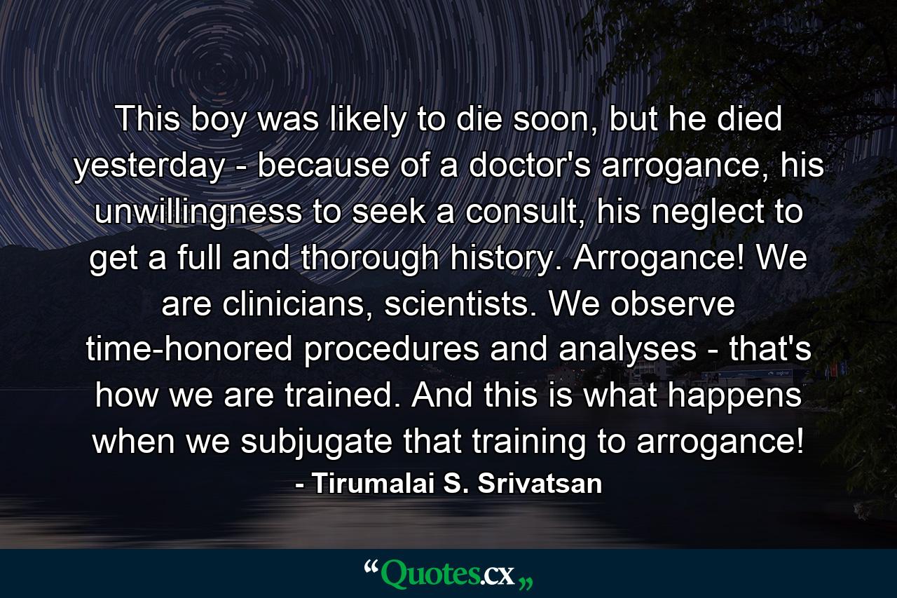 This boy was likely to die soon, but he died yesterday - because of a doctor's arrogance, his unwillingness to seek a consult, his neglect to get a full and thorough history. Arrogance! We are clinicians, scientists. We observe time-honored procedures and analyses - that's how we are trained. And this is what happens when we subjugate that training to arrogance! - Quote by Tirumalai S. Srivatsan