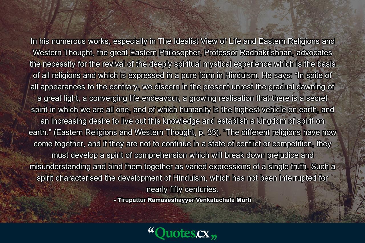 In his numerous works, especially in The Idealist View of Life and Eastern Religions and Western Thought, the great Eastern Philosopher, Professor Radhakrishnan, advocates the necessity for the revival of the deeply spiritual mystical experience which is the basis of all religions and which is expressed in a pure form in Hinduism. He says: “In spite of all appearances to the contrary, we discern in the present unrest the gradual dawning of a great light, a converging life-endeavour, a growing realisation that there is a secret spirit in which we are all one, and of which humanity is the highest vehicle on earth, and an increasing desire to live out this knowledge and establish a kingdom of spirit on earth.” (Eastern Religions and Western Thought, p. 33). “The different religions have now come together, and if they are not to continue in a state of conflict or competition, they must develop a spirit of comprehension which will break down prejudice and misunderstanding and bind them together as varied expressions of a single truth. Such a spirit characterised the development of Hinduism, which has not been interrupted for nearly fifty centuries. - Quote by Tirupattur Ramaseshayyer Venkatachala Murti