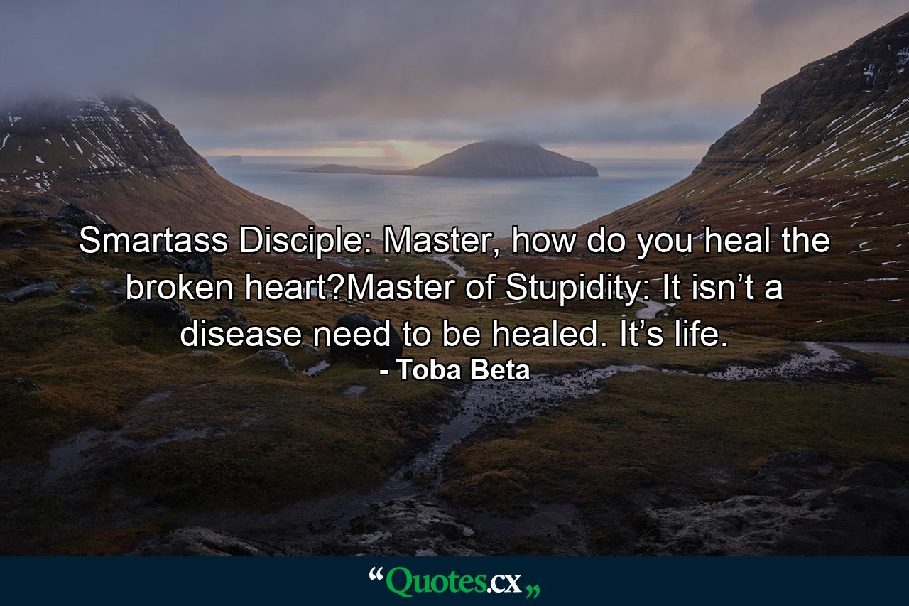 Smartass Disciple: Master, how do you heal the broken heart?Master of Stupidity: It isn’t a disease need to be healed. It’s life. - Quote by Toba Beta