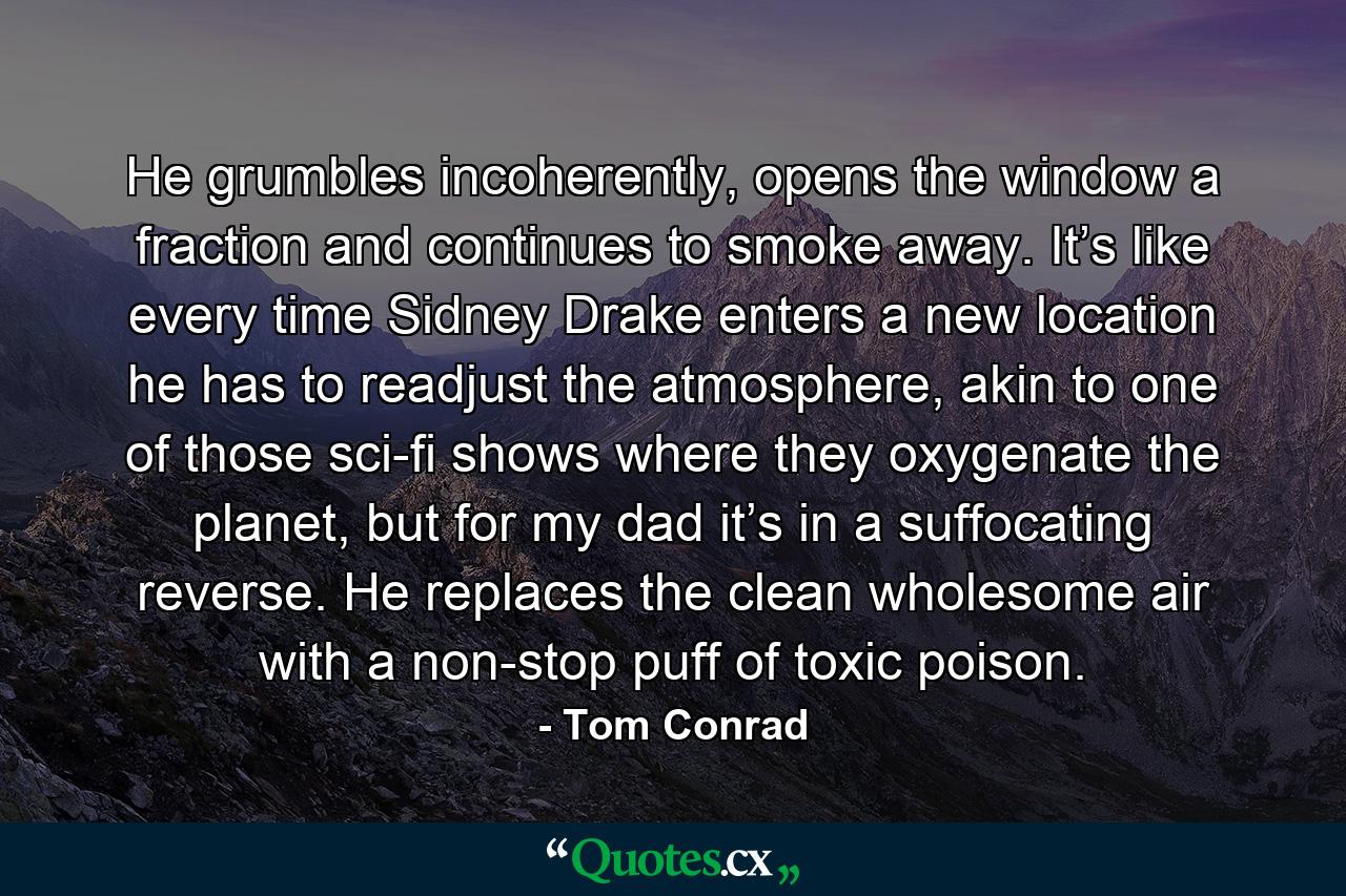 He grumbles incoherently, opens the window a fraction and continues to smoke away. It’s like every time Sidney Drake enters a new location he has to readjust the atmosphere, akin to one of those sci-fi shows where they oxygenate the planet, but for my dad it’s in a suffocating reverse. He replaces the clean wholesome air with a non-stop puff of toxic poison. - Quote by Tom Conrad