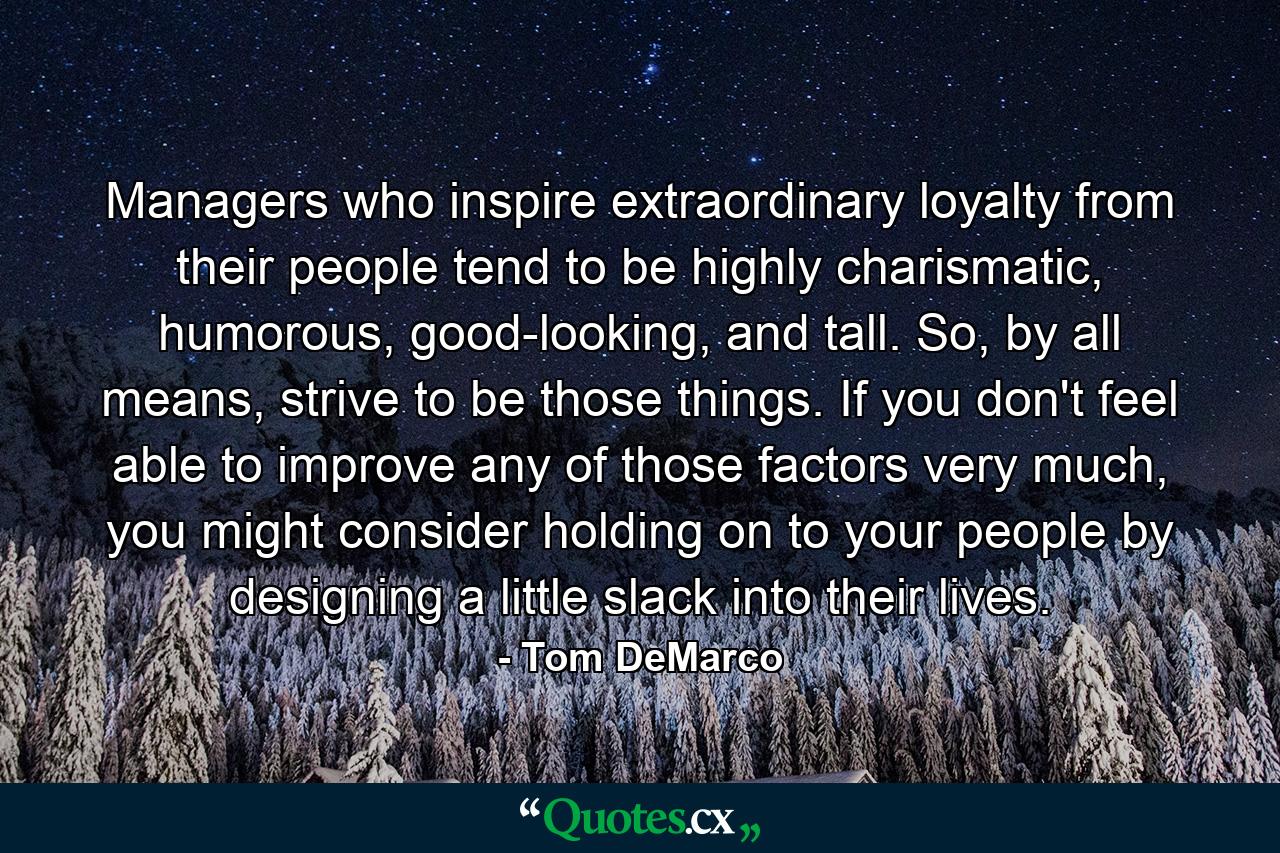 Managers who inspire extraordinary loyalty from their people tend to be highly charismatic, humorous, good-looking, and tall. So, by all means, strive to be those things. If you don't feel able to improve any of those factors very much, you might consider holding on to your people by designing a little slack into their lives. - Quote by Tom DeMarco