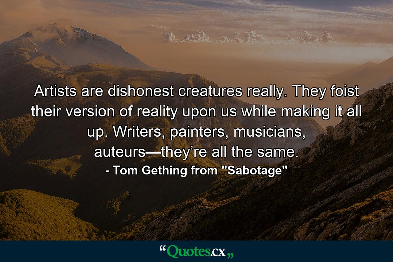 Artists are dishonest creatures really. They foist their version of reality upon us while making it all up. Writers, painters, musicians, auteurs—they’re all the same. - Quote by Tom Gething from 