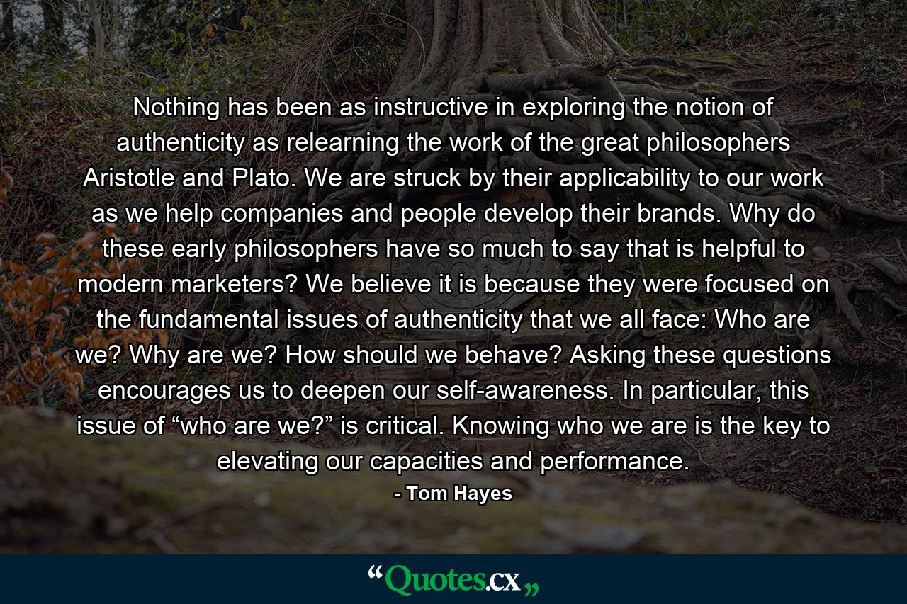 Nothing has been as instructive in exploring the notion of authenticity as relearning the work of the great philosophers Aristotle and Plato. We are struck by their applicability to our work as we help companies and people develop their brands. Why do these early philosophers have so much to say that is helpful to modern marketers? We believe it is because they were focused on the fundamental issues of authenticity that we all face: Who are we? Why are we? How should we behave? Asking these questions encourages us to deepen our self-awareness. In particular, this issue of “who are we?” is critical. Knowing who we are is the key to elevating our capacities and performance. - Quote by Tom Hayes