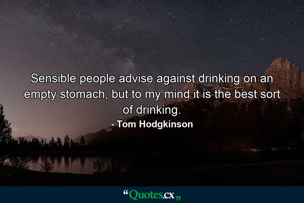 Sensible people advise against drinking on an empty stomach, but to my mind it is the best sort of drinking. - Quote by Tom Hodgkinson