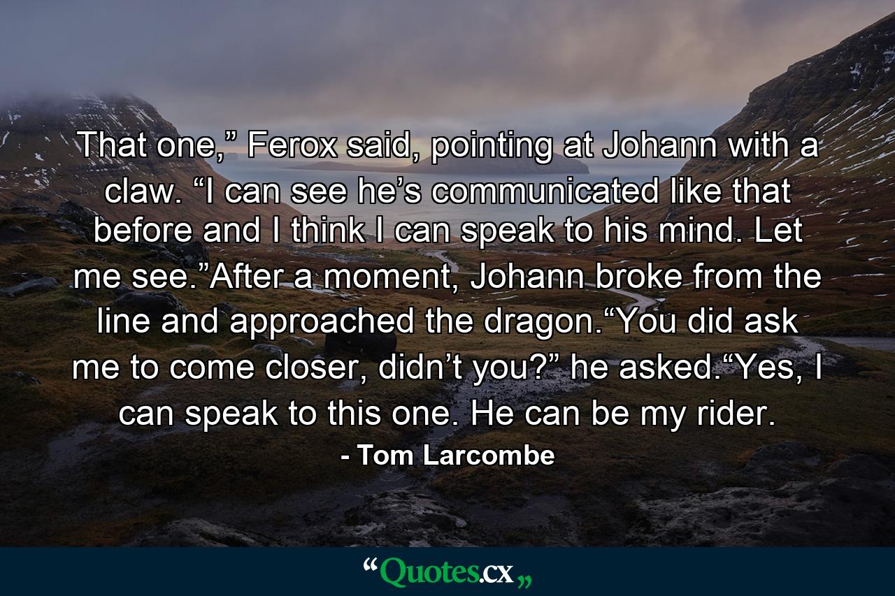 That one,” Ferox said, pointing at Johann with a claw. “I can see he’s communicated like that before and I think I can speak to his mind. Let me see.”After a moment, Johann broke from the line and approached the dragon.“You did ask me to come closer, didn’t you?” he asked.“Yes, I can speak to this one. He can be my rider. - Quote by Tom Larcombe