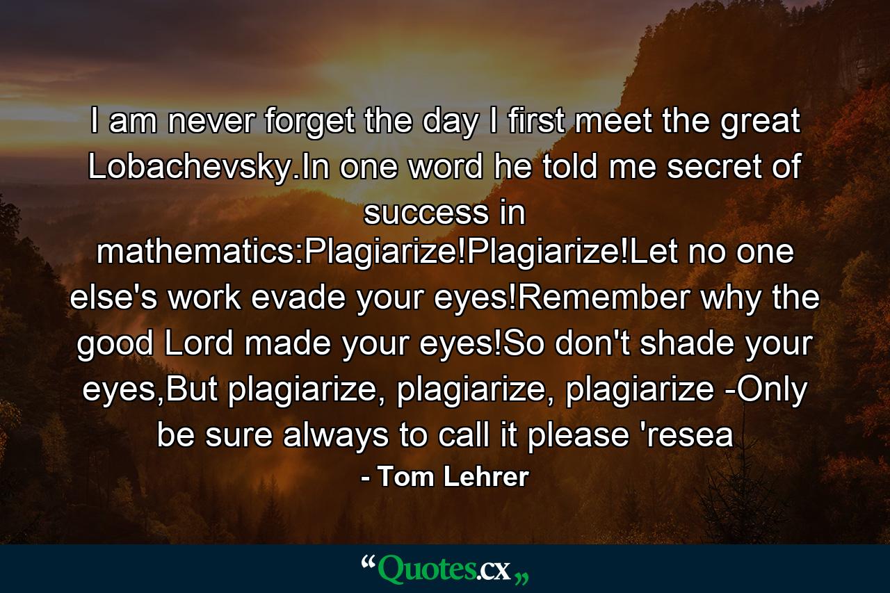 I am never forget the day I first meet the great Lobachevsky.In one word he told me secret of success in mathematics:Plagiarize!Plagiarize!Let no one else's work evade your eyes!Remember why the good Lord made your eyes!So don't shade your eyes,But plagiarize, plagiarize, plagiarize -Only be sure always to call it please 'resea - Quote by Tom Lehrer