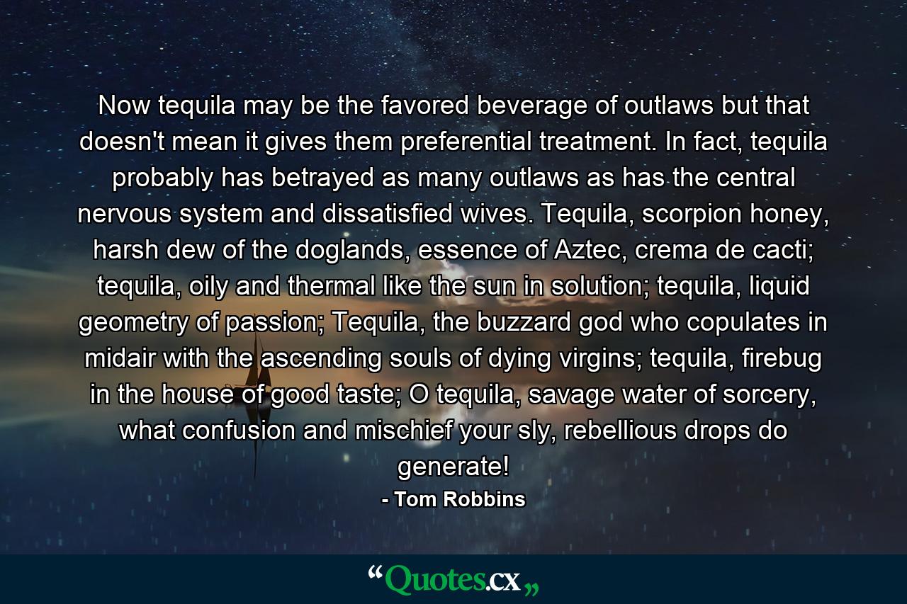 Now tequila may be the favored beverage of outlaws but that doesn't mean it gives them preferential treatment. In fact, tequila probably has betrayed as many outlaws as has the central nervous system and dissatisfied wives. Tequila, scorpion honey, harsh dew of the doglands, essence of Aztec, crema de cacti; tequila, oily and thermal like the sun in solution; tequila, liquid geometry of passion; Tequila, the buzzard god who copulates in midair with the ascending souls of dying virgins; tequila, firebug in the house of good taste; O tequila, savage water of sorcery, what confusion and mischief your sly, rebellious drops do generate! - Quote by Tom Robbins