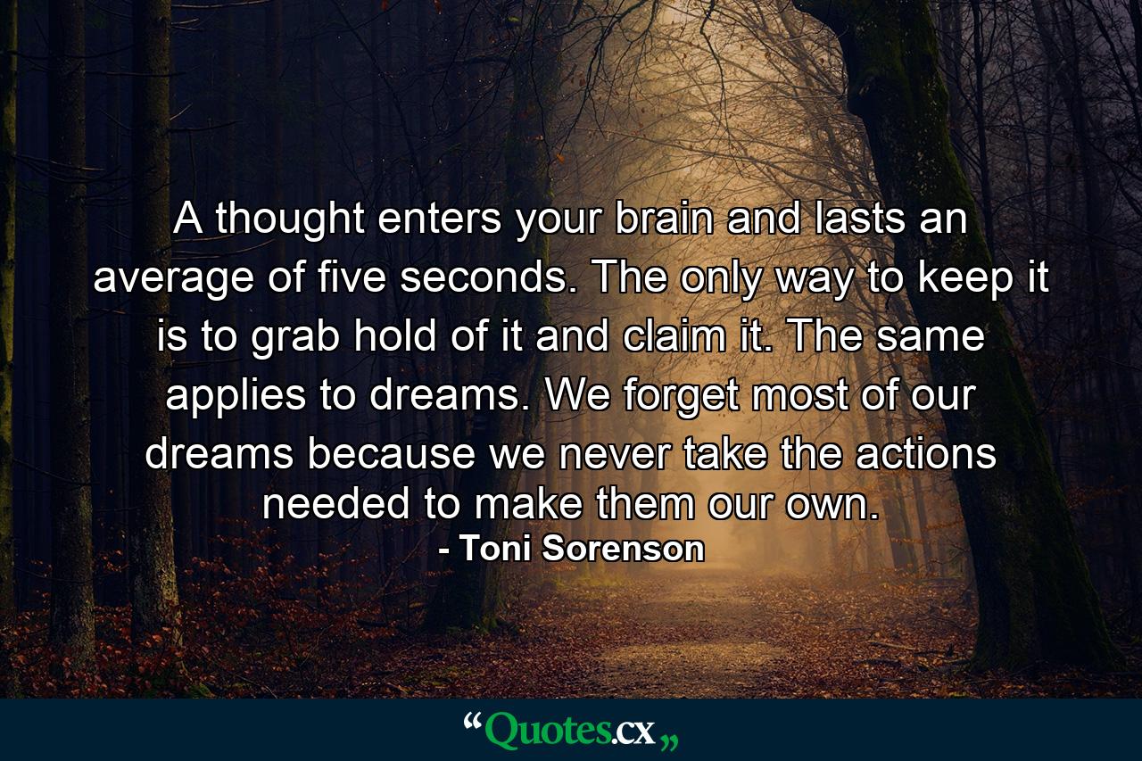 A thought enters your brain and lasts an average of five seconds. The only way to keep it is to grab hold of it and claim it. The same applies to dreams. We forget most of our dreams because we never take the actions needed to make them our own. - Quote by Toni Sorenson