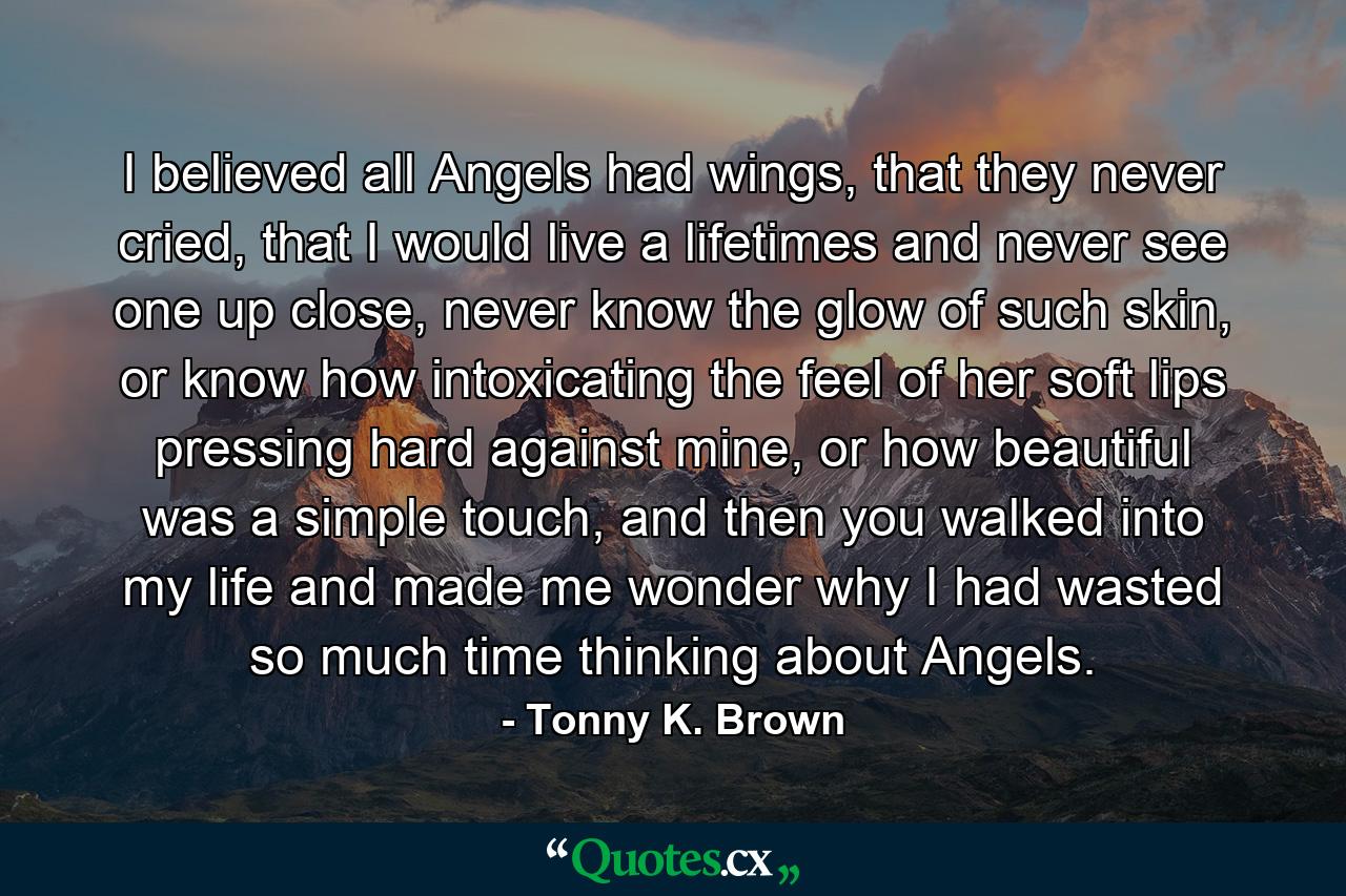 I believed all Angels had wings, that they never cried, that I would live a lifetimes and never see one up close, never know the glow of such skin, or know how intoxicating the feel of her soft lips pressing hard against mine, or how beautiful was a simple touch, and then you walked into my life and made me wonder why I had wasted so much time thinking about Angels. - Quote by Tonny K. Brown