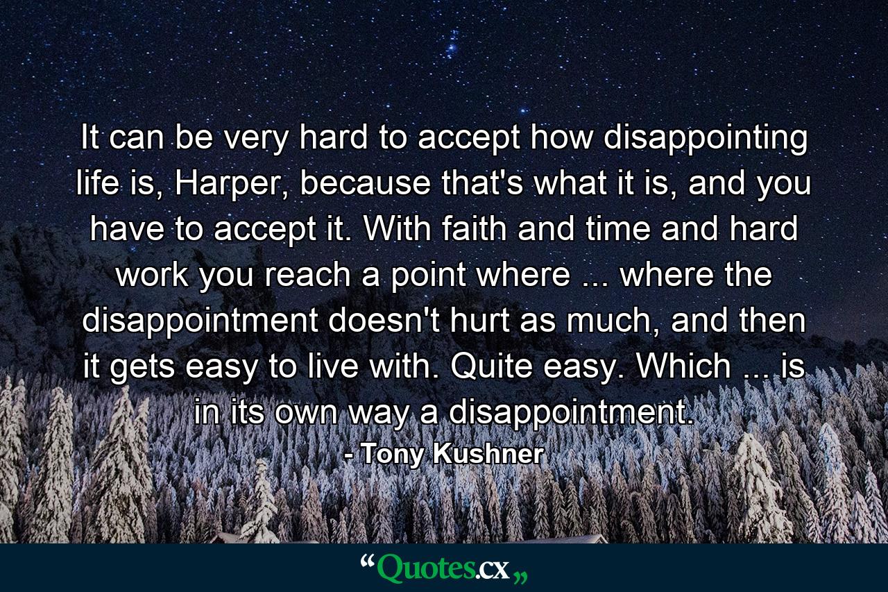 It can be very hard to accept how disappointing life is, Harper, because that's what it is, and you have to accept it. With faith and time and hard work you reach a point where ... where the disappointment doesn't hurt as much, and then it gets easy to live with. Quite easy. Which ... is in its own way a disappointment. - Quote by Tony Kushner