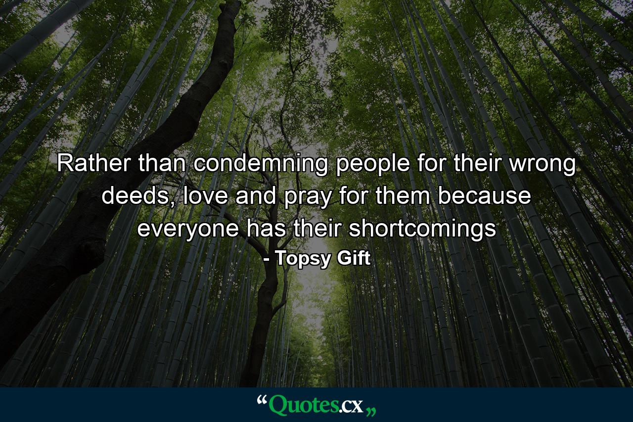 Rather than condemning people for their wrong deeds, love and pray for them because everyone has their shortcomings - Quote by Topsy Gift