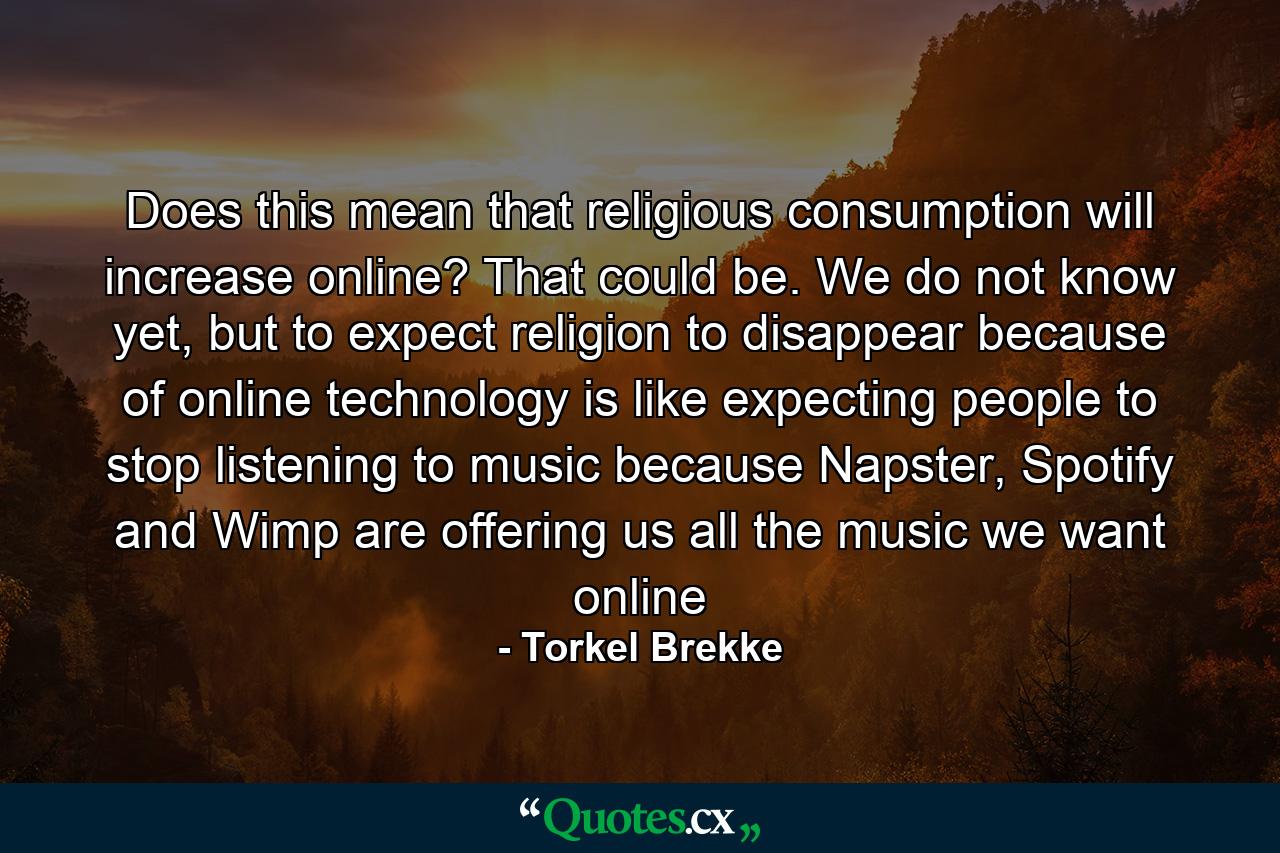 Does this mean that religious consumption will increase online? That could be. We do not know yet, but to expect religion to disappear because of online technology is like expecting people to stop listening to music because Napster, Spotify and Wimp are offering us all the music we want online - Quote by Torkel Brekke