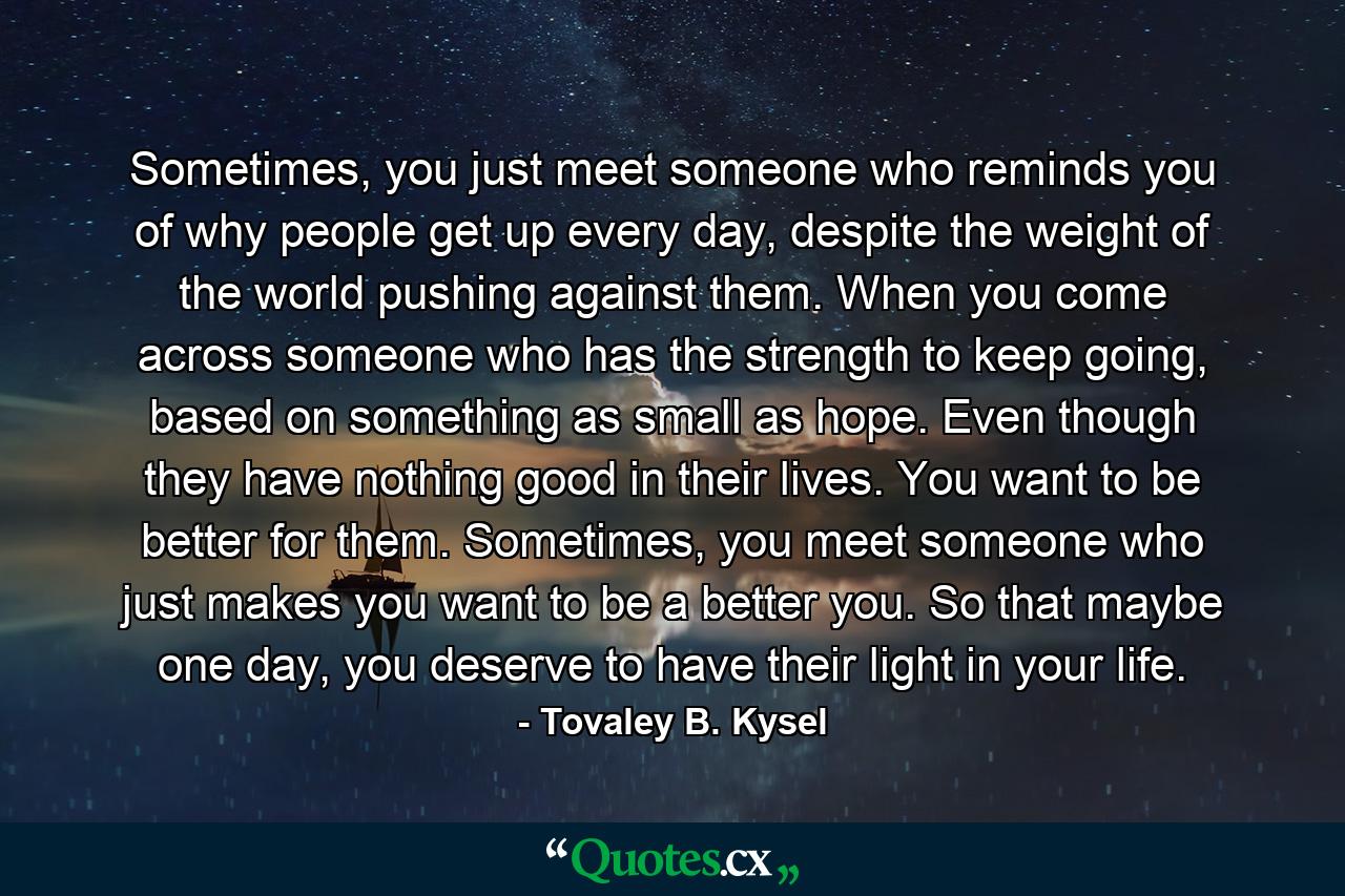 Sometimes, you just meet someone who reminds you of why people get up every day, despite the weight of the world pushing against them. When you come across someone who has the strength to keep going, based on something as small as hope. Even though they have nothing good in their lives. You want to be better for them. Sometimes, you meet someone who just makes you want to be a better you. So that maybe one day, you deserve to have their light in your life. - Quote by Tovaley B. Kysel