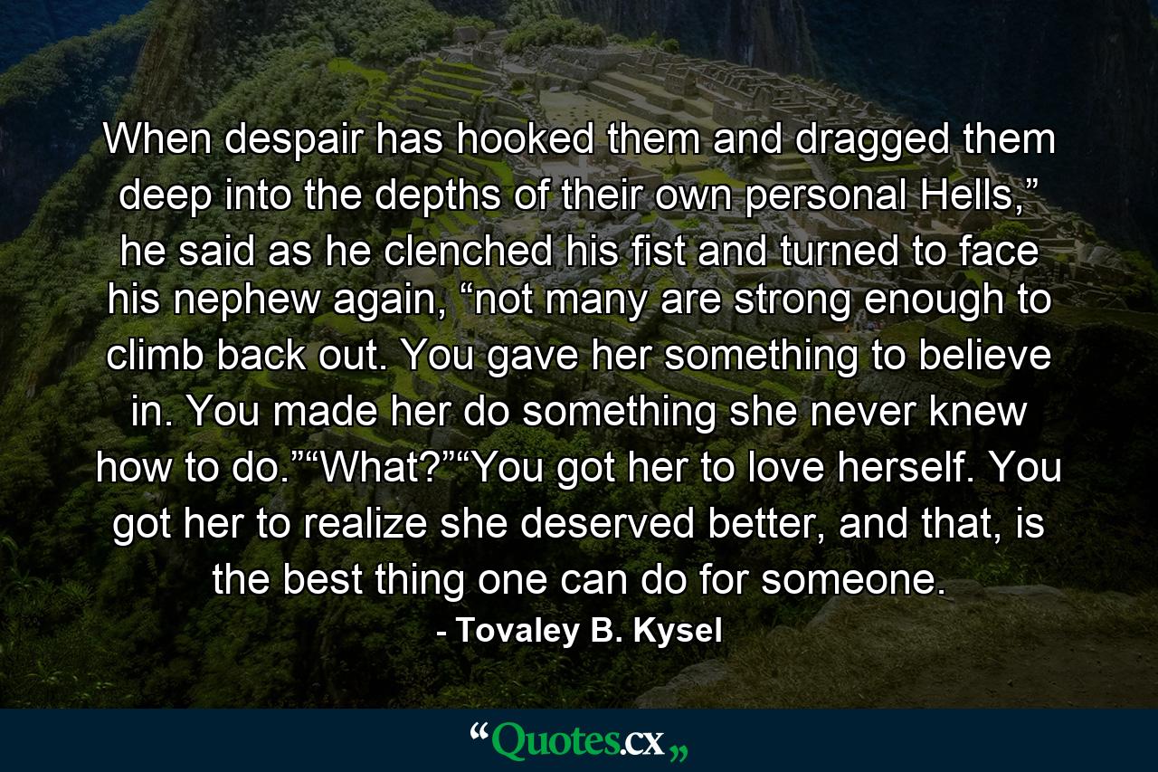 When despair has hooked them and dragged them deep into the depths of their own personal Hells,” he said as he clenched his fist and turned to face his nephew again, “not many are strong enough to climb back out. You gave her something to believe in. You made her do something she never knew how to do.”“What?”“You got her to love herself. You got her to realize she deserved better, and that, is the best thing one can do for someone. - Quote by Tovaley B. Kysel