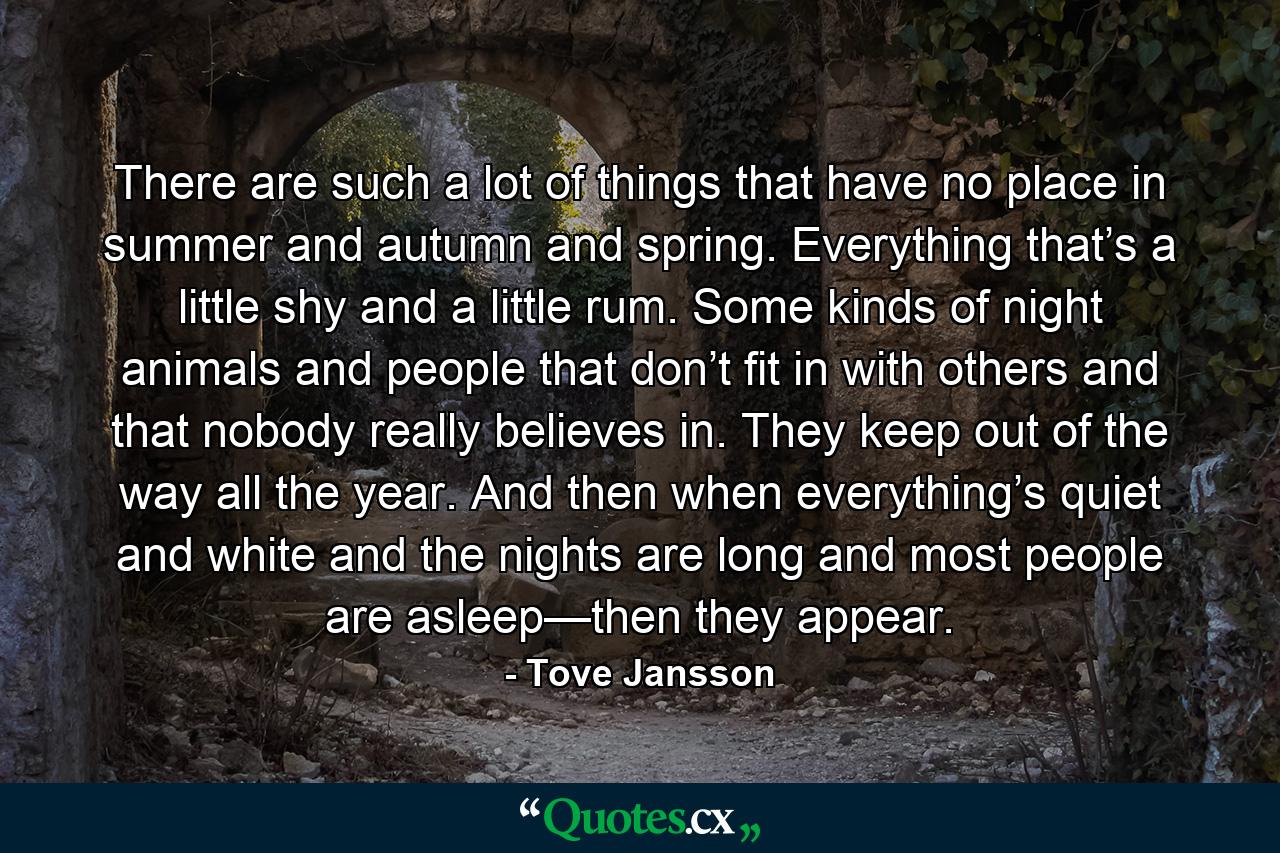 There are such a lot of things that have no place in summer and autumn and spring. Everything that’s a little shy and a little rum. Some kinds of night animals and people that don’t fit in with others and that nobody really believes in. They keep out of the way all the year. And then when everything’s quiet and white and the nights are long and most people are asleep—then they appear. - Quote by Tove Jansson