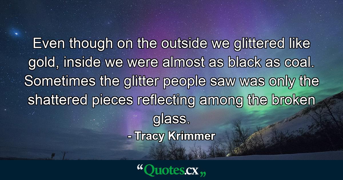 Even though on the outside we glittered like gold, inside we were almost as black as coal. Sometimes the glitter people saw was only the shattered pieces reflecting among the broken glass. - Quote by Tracy Krimmer