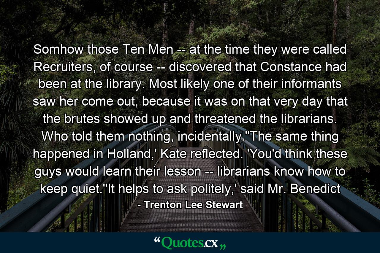 Somhow those Ten Men -- at the time they were called Recruiters, of course -- discovered that Constance had been at the library. Most likely one of their informants saw her come out, because it was on that very day that the brutes showed up and threatened the librarians. Who told them nothing, incidentally.''The same thing happened in Holland,' Kate reflected. 'You'd think these guys would learn their lesson -- librarians know how to keep quiet.''It helps to ask politely,' said Mr. Benedict - Quote by Trenton Lee Stewart