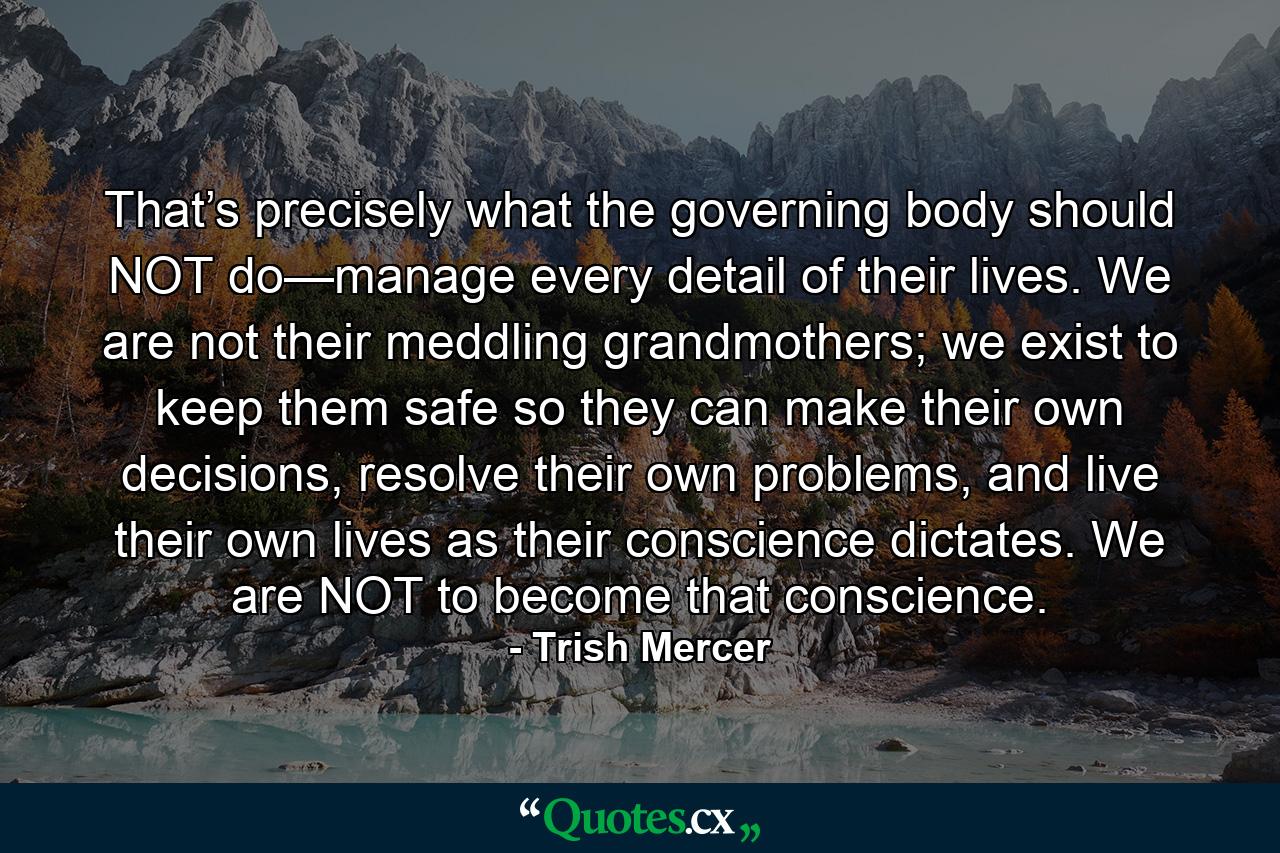 That’s precisely what the governing body should NOT do—manage every detail of their lives. We are not their meddling grandmothers; we exist to keep them safe so they can make their own decisions, resolve their own problems, and live their own lives as their conscience dictates. We are NOT to become that conscience. - Quote by Trish Mercer