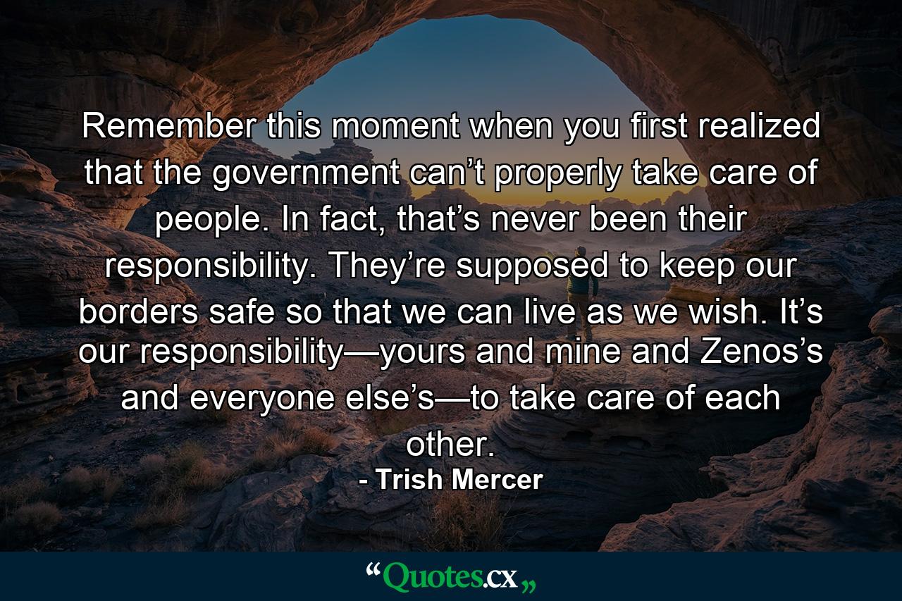 Remember this moment when you first realized that the government can’t properly take care of people. In fact, that’s never been their responsibility. They’re supposed to keep our borders safe so that we can live as we wish. It’s our responsibility—yours and mine and Zenos’s and everyone else’s—to take care of each other. - Quote by Trish Mercer