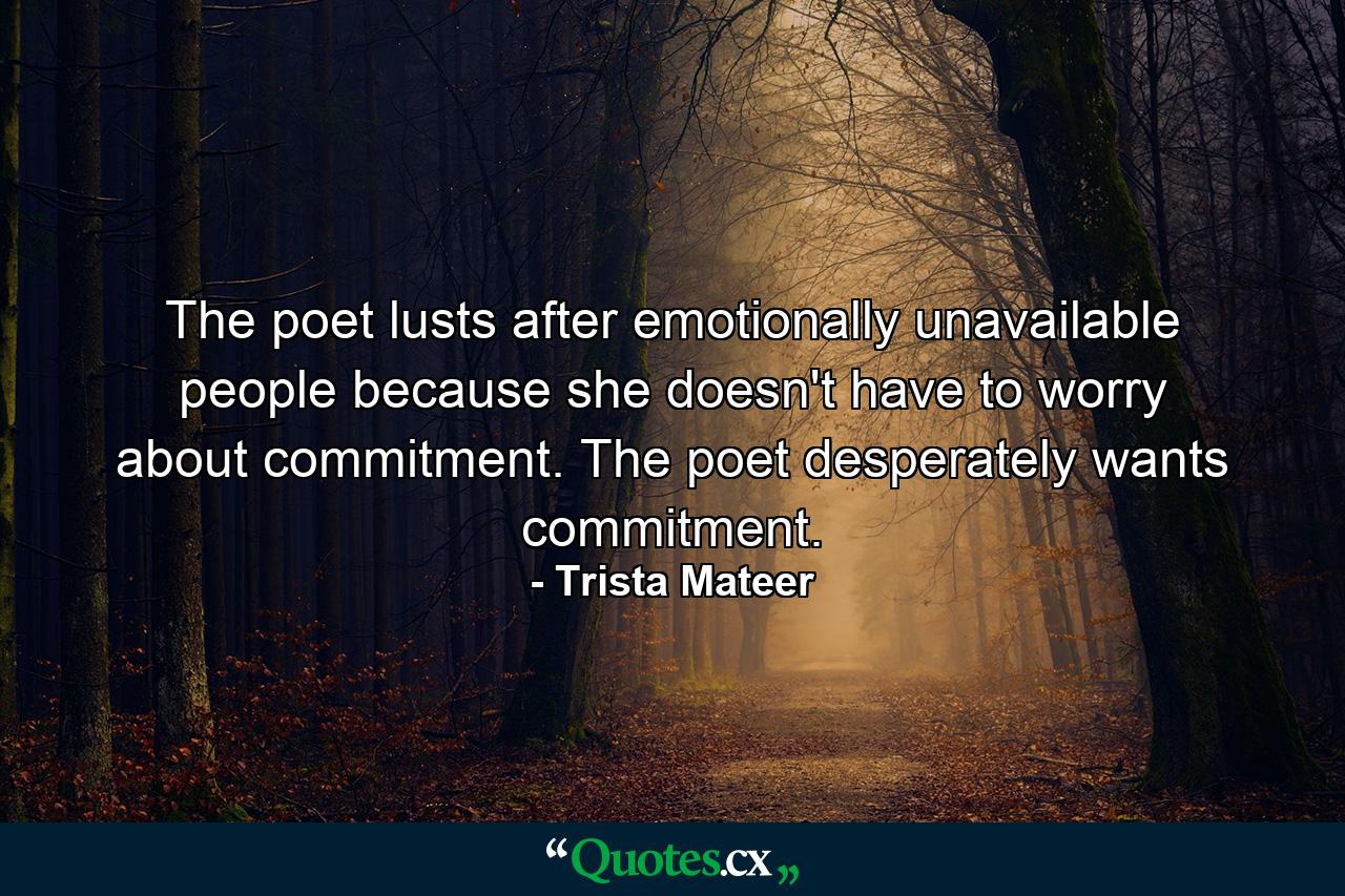 The poet lusts after emotionally unavailable people because she doesn't have to worry about commitment. The poet desperately wants commitment. - Quote by Trista Mateer