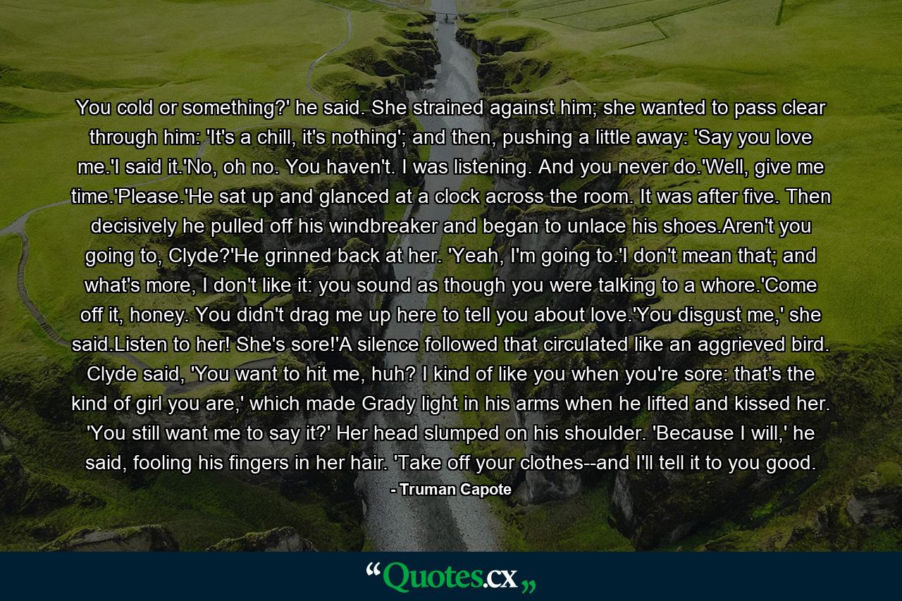 You cold or something?' he said. She strained against him; she wanted to pass clear through him: 'It's a chill, it's nothing'; and then, pushing a little away: 'Say you love me.'I said it.'No, oh no. You haven't. I was listening. And you never do.'Well, give me time.'Please.'He sat up and glanced at a clock across the room. It was after five. Then decisively he pulled off his windbreaker and began to unlace his shoes.Aren't you going to, Clyde?'He grinned back at her. 'Yeah, I'm going to.'I don't mean that; and what's more, I don't like it: you sound as though you were talking to a whore.'Come off it, honey. You didn't drag me up here to tell you about love.'You disgust me,' she said.Listen to her! She's sore!'A silence followed that circulated like an aggrieved bird. Clyde said, 'You want to hit me, huh? I kind of like you when you're sore: that's the kind of girl you are,' which made Grady light in his arms when he lifted and kissed her. 'You still want me to say it?' Her head slumped on his shoulder. 'Because I will,' he said, fooling his fingers in her hair. 'Take off your clothes--and I'll tell it to you good. - Quote by Truman Capote