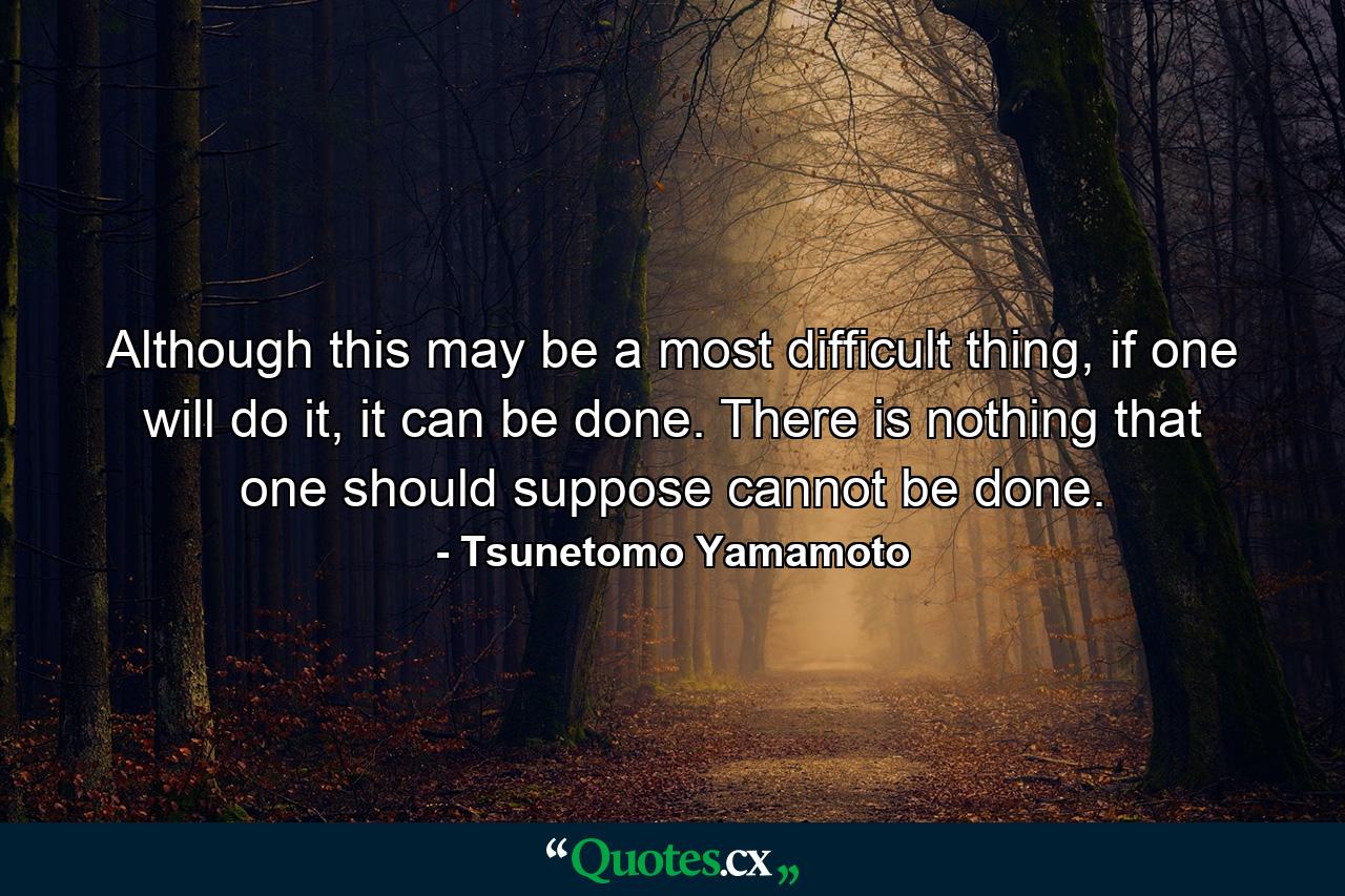 Although this may be a most difficult thing, if one will do it, it can be done. There is nothing that one should suppose cannot be done. - Quote by Tsunetomo Yamamoto