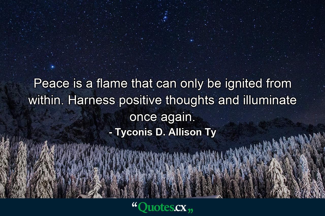 Peace is a flame that can only be ignited from within. Harness positive thoughts and illuminate once again. - Quote by Tyconis D. Allison Ty