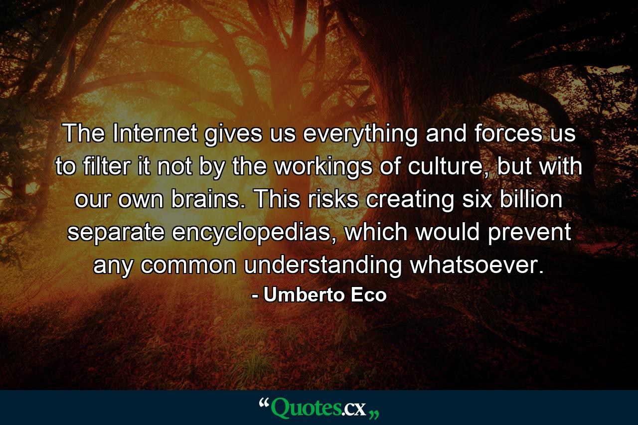 The Internet gives us everything and forces us to filter it not by the workings of culture, but with our own brains. This risks creating six billion separate encyclopedias, which would prevent any common understanding whatsoever. - Quote by Umberto Eco