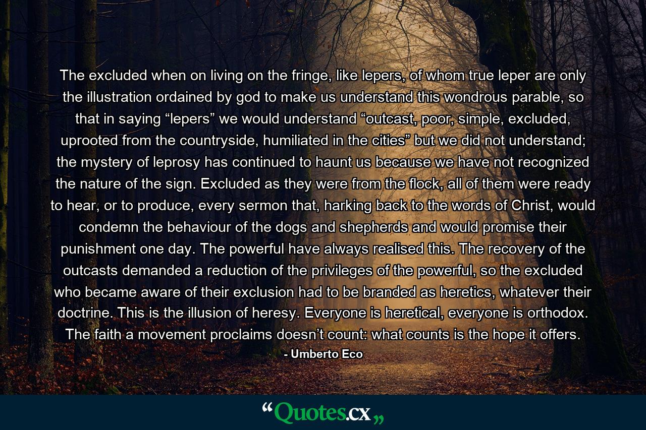 The excluded when on living on the fringe, like lepers, of whom true leper are only the illustration ordained by god to make us understand this wondrous parable, so that in saying “lepers” we would understand “outcast, poor, simple, excluded, uprooted from the countryside, humiliated in the cities” but we did not understand; the mystery of leprosy has continued to haunt us because we have not recognized the nature of the sign. Excluded as they were from the flock, all of them were ready to hear, or to produce, every sermon that, harking back to the words of Christ, would condemn the behaviour of the dogs and shepherds and would promise their punishment one day. The powerful have always realised this. The recovery of the outcasts demanded a reduction of the privileges of the powerful, so the excluded who became aware of their exclusion had to be branded as heretics, whatever their doctrine. This is the illusion of heresy. Everyone is heretical, everyone is orthodox. The faith a movement proclaims doesn’t count: what counts is the hope it offers. - Quote by Umberto Eco