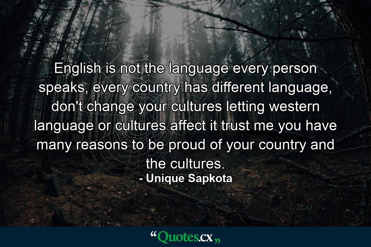 English is not the language every person speaks, every country has different language, don't change your cultures letting western language or cultures affect it trust me you have many reasons to be proud of your country and the cultures. - Quote by Unique Sapkota