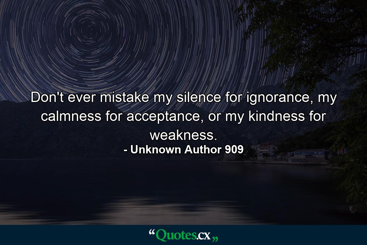 Don't ever mistake my silence for ignorance, my calmness for acceptance, or my kindness for weakness. - Quote by Unknown Author 909