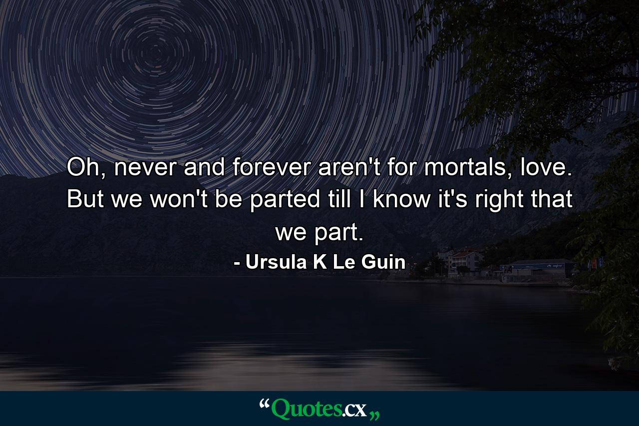 Oh, never and forever aren't for mortals, love. But we won't be parted till I know it's right that we part. - Quote by Ursula K Le Guin