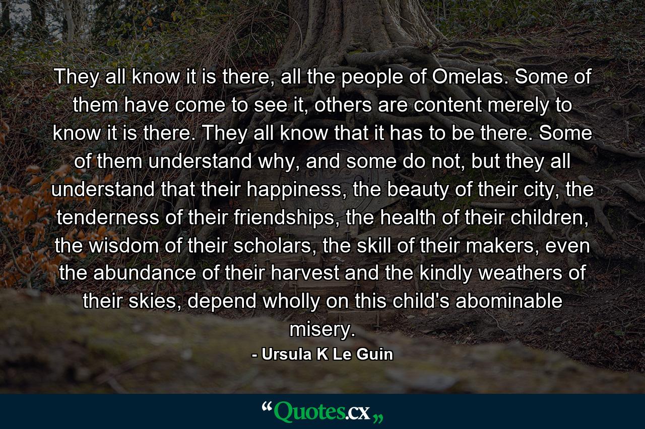 They all know it is there, all the people of Omelas. Some of them have come to see it, others are content merely to know it is there. They all know that it has to be there. Some of them understand why, and some do not, but they all understand that their happiness, the beauty of their city, the tenderness of their friendships, the health of their children, the wisdom of their scholars, the skill of their makers, even the abundance of their harvest and the kindly weathers of their skies, depend wholly on this child's abominable misery. - Quote by Ursula K Le Guin