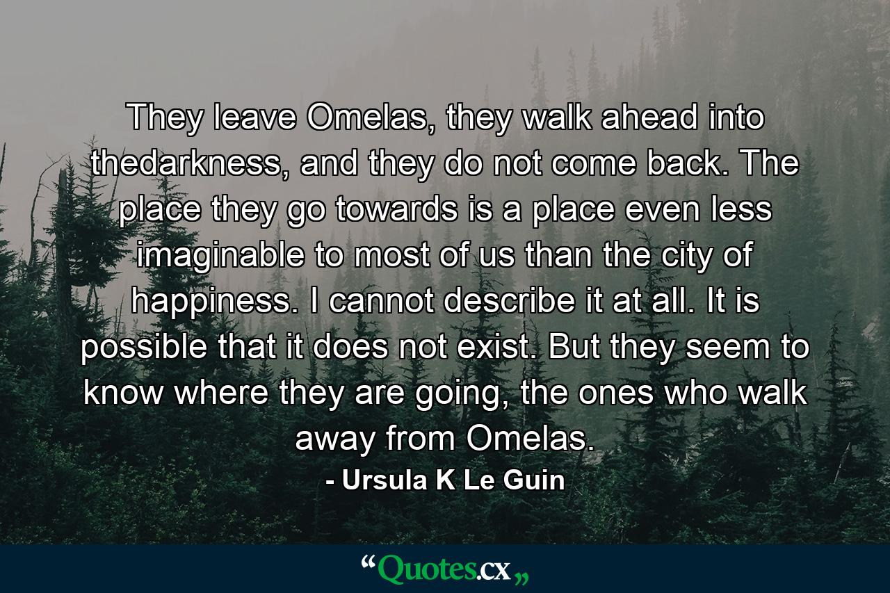 They leave Omelas, they walk ahead into thedarkness, and they do not come back. The place they go towards is a place even less imaginable to most of us than the city of happiness. I cannot describe it at all. It is possible that it does not exist. But they seem to know where they are going, the ones who walk away from Omelas. - Quote by Ursula K Le Guin