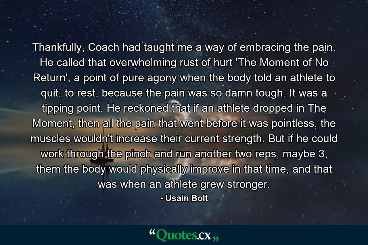 Thankfully, Coach had taught me a way of embracing the pain. He called that overwhelming rust of hurt 'The Moment of No Return', a point of pure agony when the body told an athlete to quit, to rest, because the pain was so damn tough. It was a tipping point. He reckoned that if an athlete dropped in The Moment, then all the pain that went before it was pointless, the muscles wouldn't increase their current strength. But if he could work through the pinch and run another two reps, maybe 3, them the body would physically improve in that time, and that was when an athlete grew stronger. - Quote by Usain Bolt