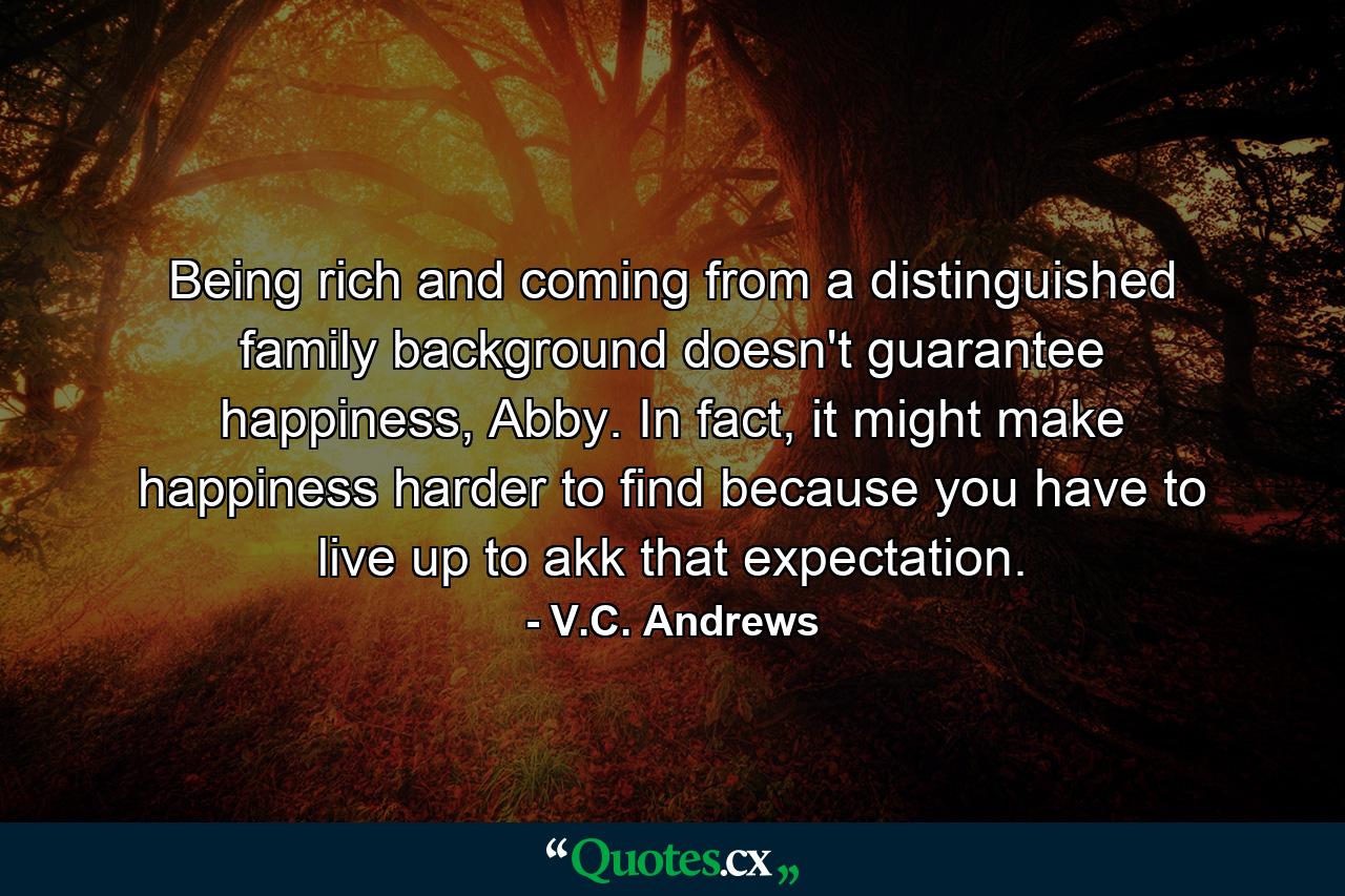 Being rich and coming from a distinguished family background doesn't guarantee happiness, Abby. In fact, it might make happiness harder to find because you have to live up to akk that expectation. - Quote by V.C. Andrews