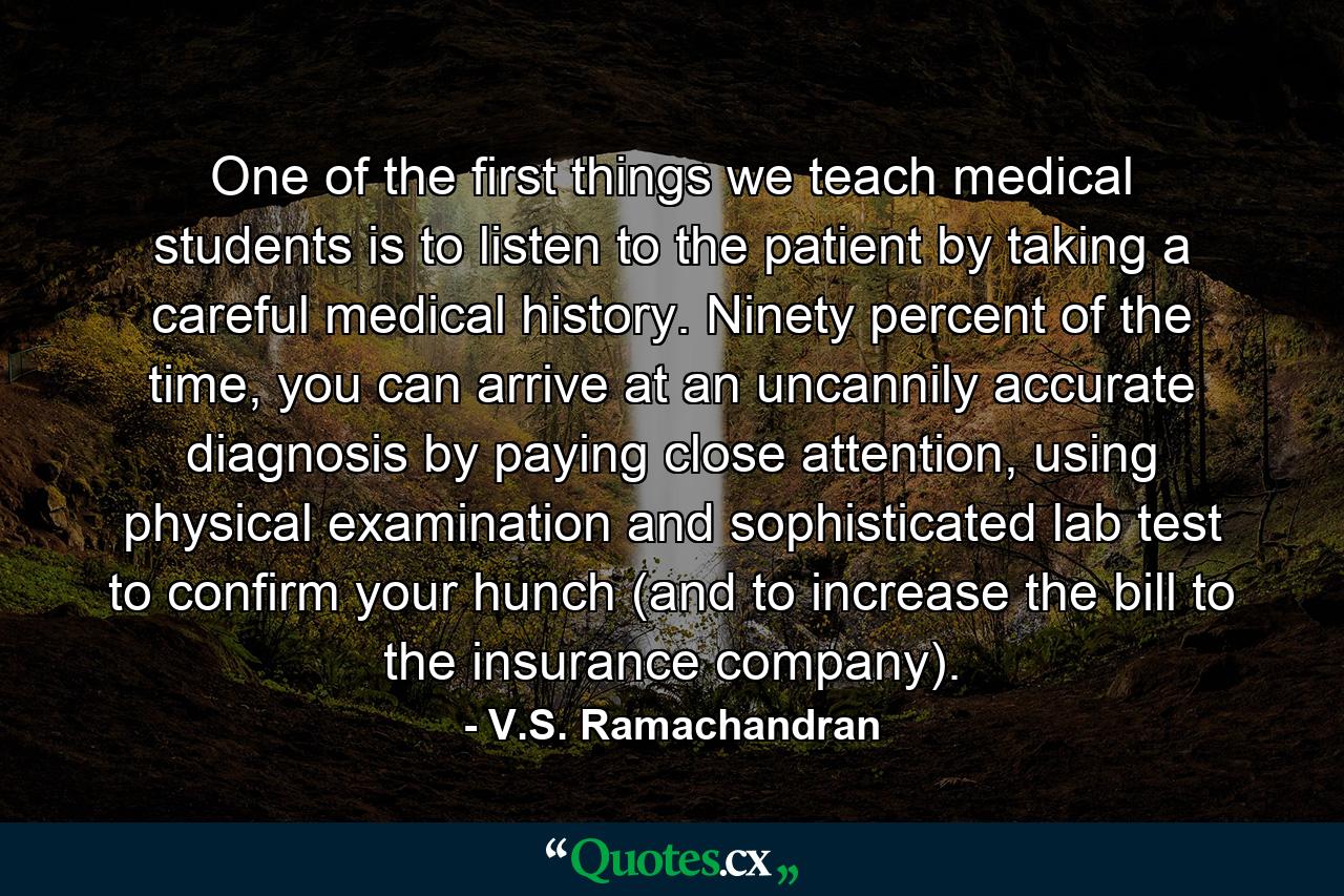 One of the first things we teach medical students is to listen to the patient by taking a careful medical history. Ninety percent of the time, you can arrive at an uncannily accurate diagnosis by paying close attention, using physical examination and sophisticated lab test to confirm your hunch (and to increase the bill to the insurance company). - Quote by V.S. Ramachandran