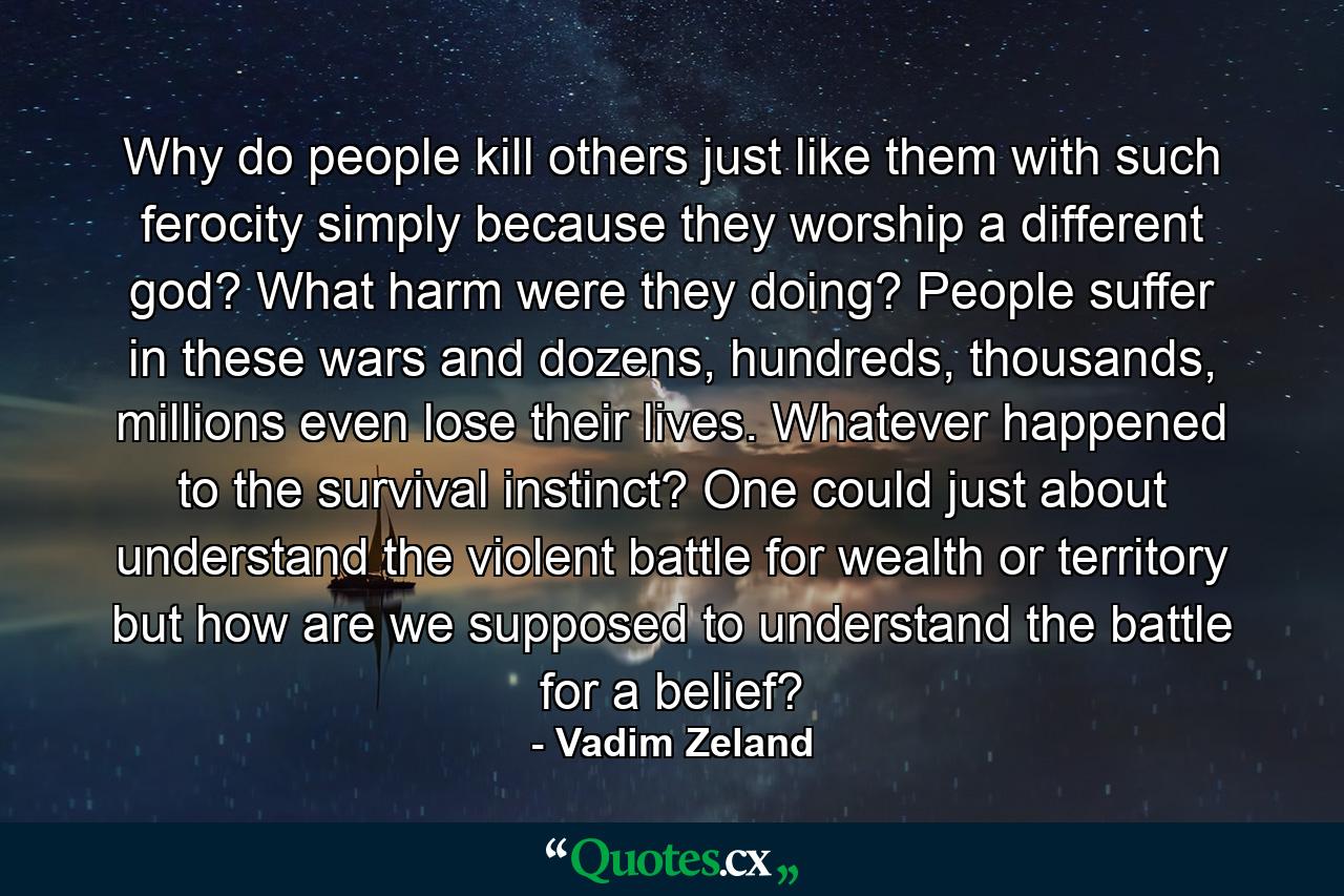 Why do people kill others just like them with such ferocity simply because they worship a different god? What harm were they doing? People suffer in these wars and dozens, hundreds, thousands, millions even lose their lives. Whatever happened to the survival instinct? One could just about understand the violent battle for wealth or territory but how are we supposed to understand the battle for a belief? - Quote by Vadim Zeland