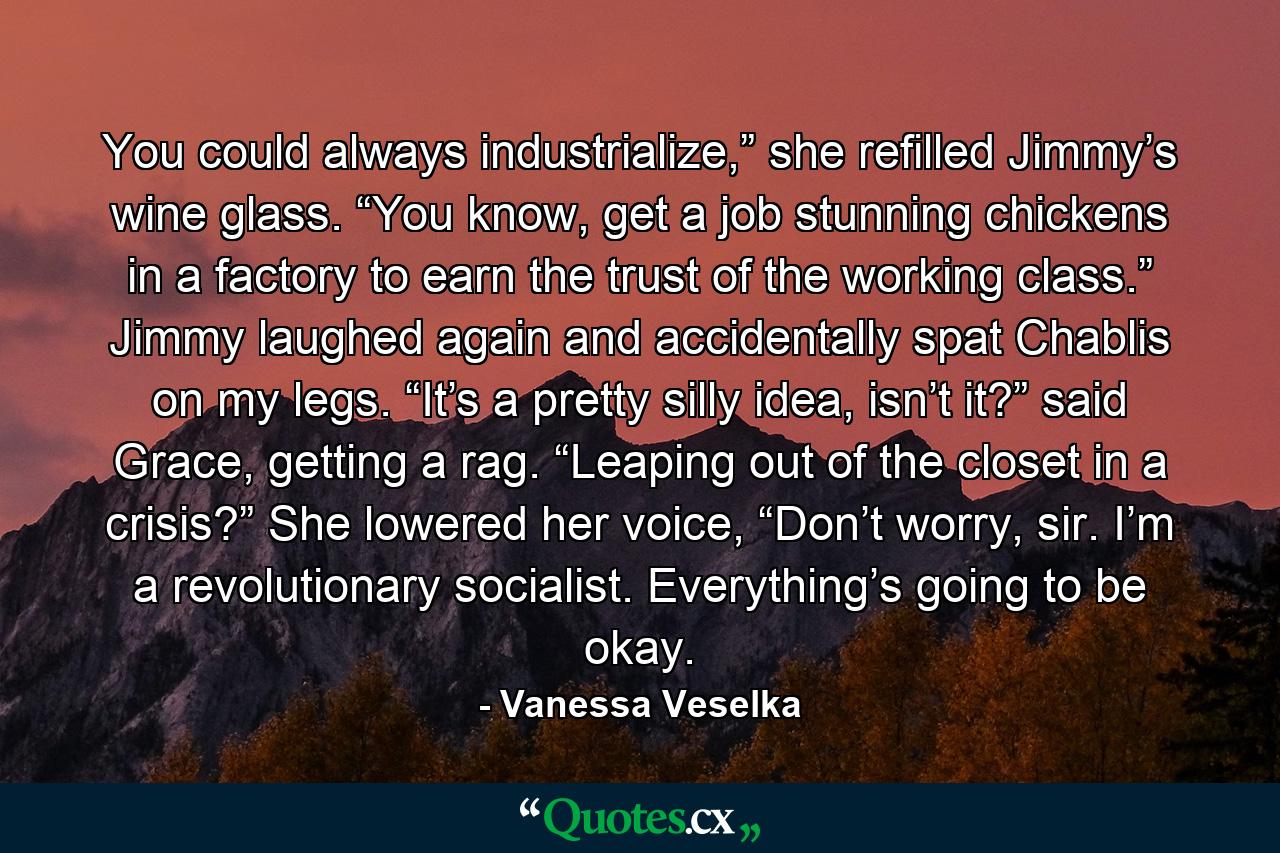 You could always industrialize,” she refilled Jimmy’s wine glass. “You know, get a job stunning chickens in a factory to earn the trust of the working class.” Jimmy laughed again and accidentally spat Chablis on my legs. “It’s a pretty silly idea, isn’t it?” said Grace, getting a rag. “Leaping out of the closet in a crisis?” She lowered her voice, “Don’t worry, sir. I’m a revolutionary socialist. Everything’s going to be okay. - Quote by Vanessa Veselka