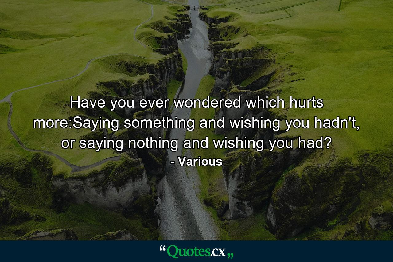 Have you ever wondered which hurts more:Saying something and wishing you hadn't, or saying nothing and wishing you had? - Quote by Various