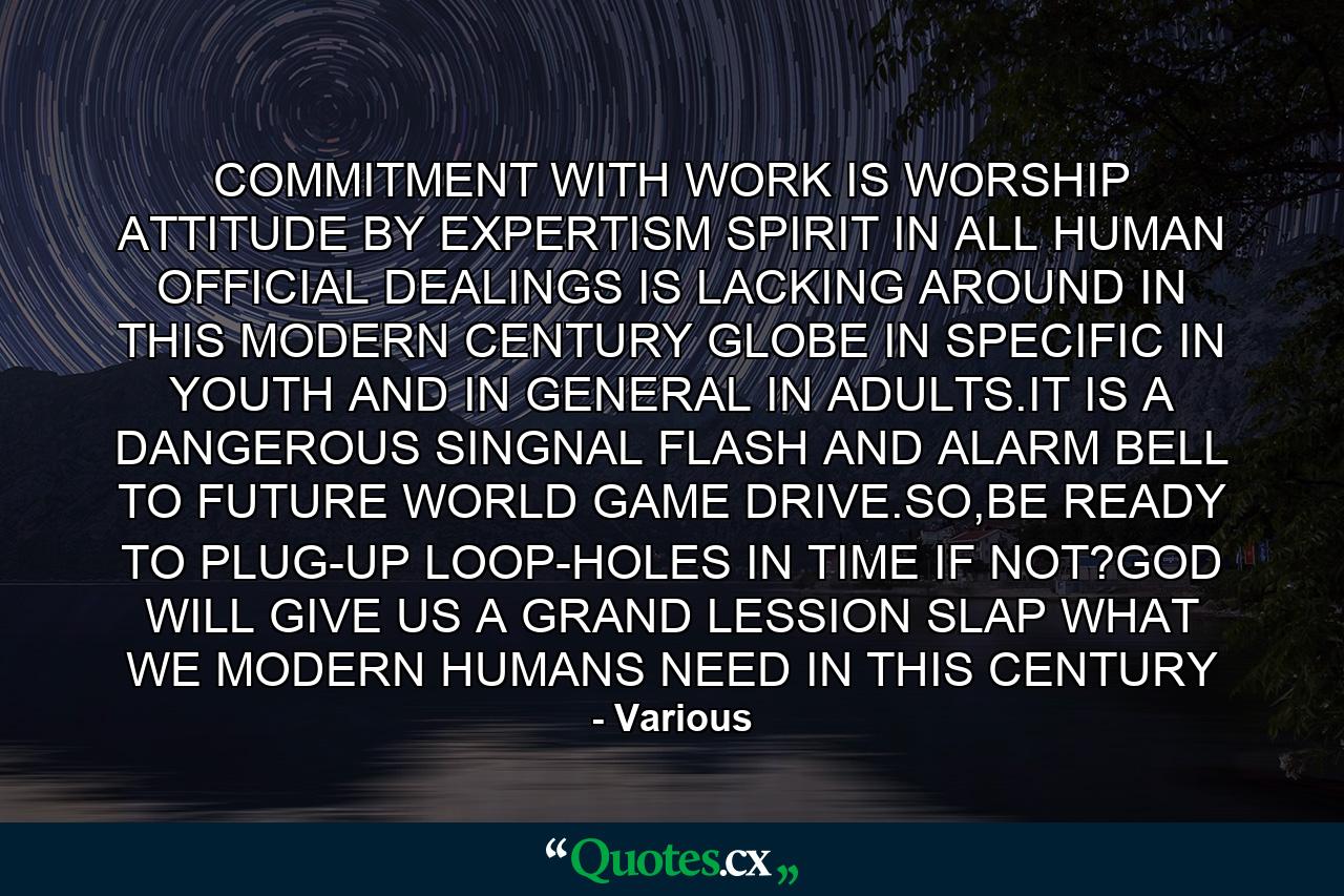 COMMITMENT WITH WORK IS WORSHIP ATTITUDE BY EXPERTISM SPIRIT IN ALL HUMAN OFFICIAL DEALINGS IS LACKING AROUND IN THIS MODERN CENTURY GLOBE IN SPECIFIC IN YOUTH AND IN GENERAL IN ADULTS.IT IS A DANGEROUS SINGNAL FLASH AND ALARM BELL TO FUTURE WORLD GAME DRIVE.SO,BE READY TO PLUG-UP LOOP-HOLES IN TIME IF NOT?GOD WILL GIVE US A GRAND LESSION SLAP WHAT WE MODERN HUMANS NEED IN THIS CENTURY - Quote by Various