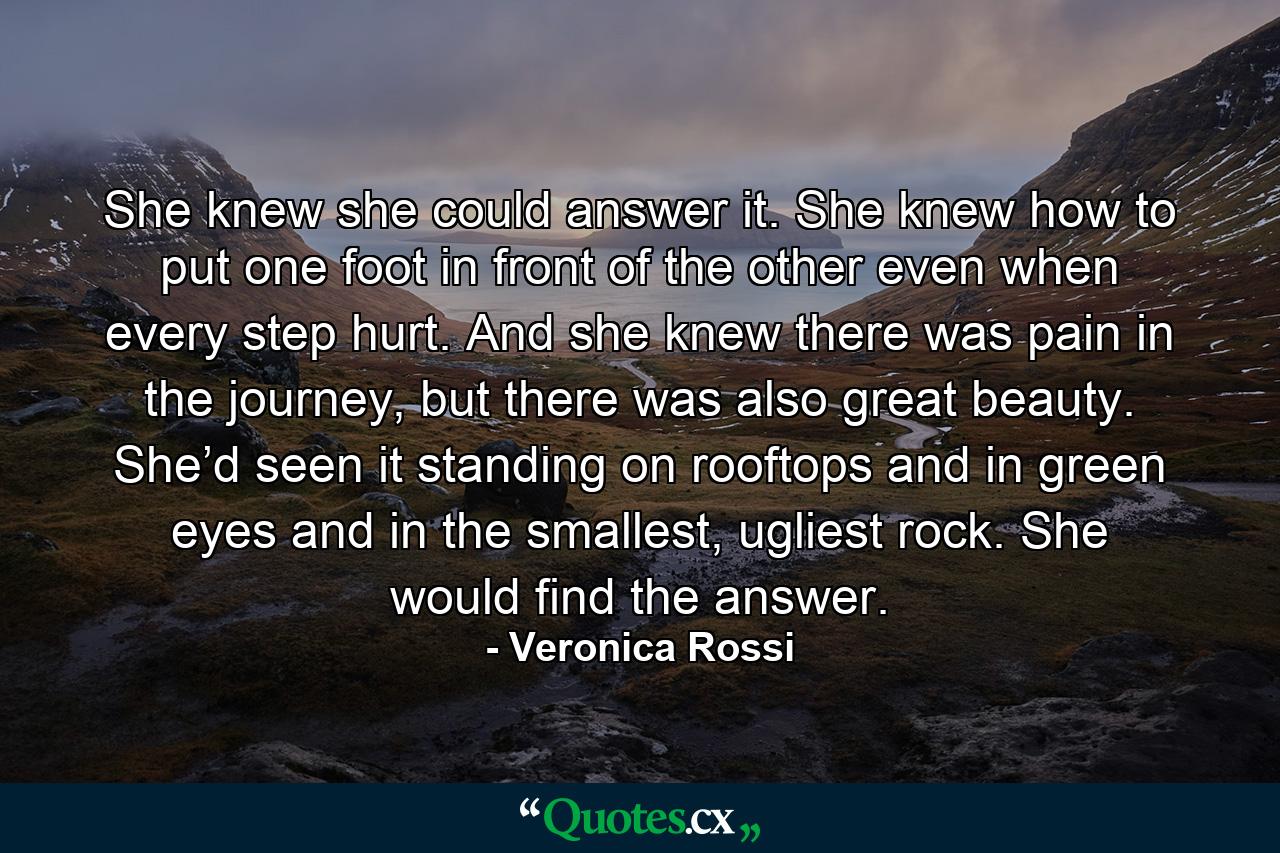 She knew she could answer it. She knew how to put one foot in front of the other even when every step hurt. And she knew there was pain in the journey, but there was also great beauty. She’d seen it standing on rooftops and in green eyes and in the smallest, ugliest rock. She would find the answer. - Quote by Veronica Rossi