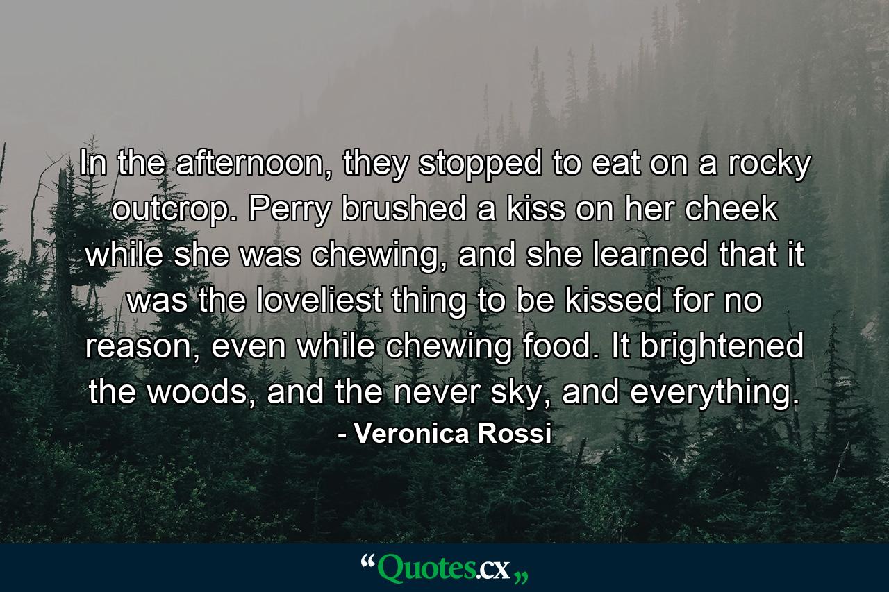 In the afternoon, they stopped to eat on a rocky outcrop. Perry brushed a kiss on her cheek while she was chewing, and she learned that it was the loveliest thing to be kissed for no reason, even while chewing food. It brightened the woods, and the never sky, and everything. - Quote by Veronica Rossi