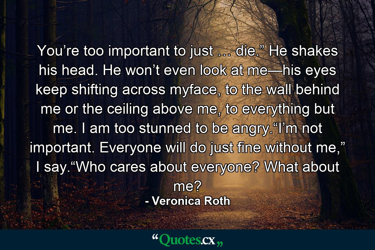 You’re too important to just … die.” He shakes his head. He won’t even look at me—his eyes keep shifting across myface, to the wall behind me or the ceiling above me, to everything but me. I am too stunned to be angry.“I’m not important. Everyone will do just fine without me,” I say.“Who cares about everyone? What about me? - Quote by Veronica Roth