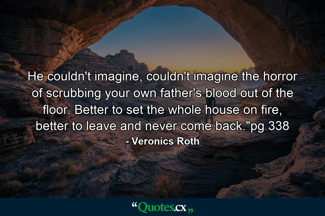 He couldn't imagine, couldn't imagine the horror of scrubbing your own father's blood out of the floor. Better to set the whole house on fire, better to leave and never come back.