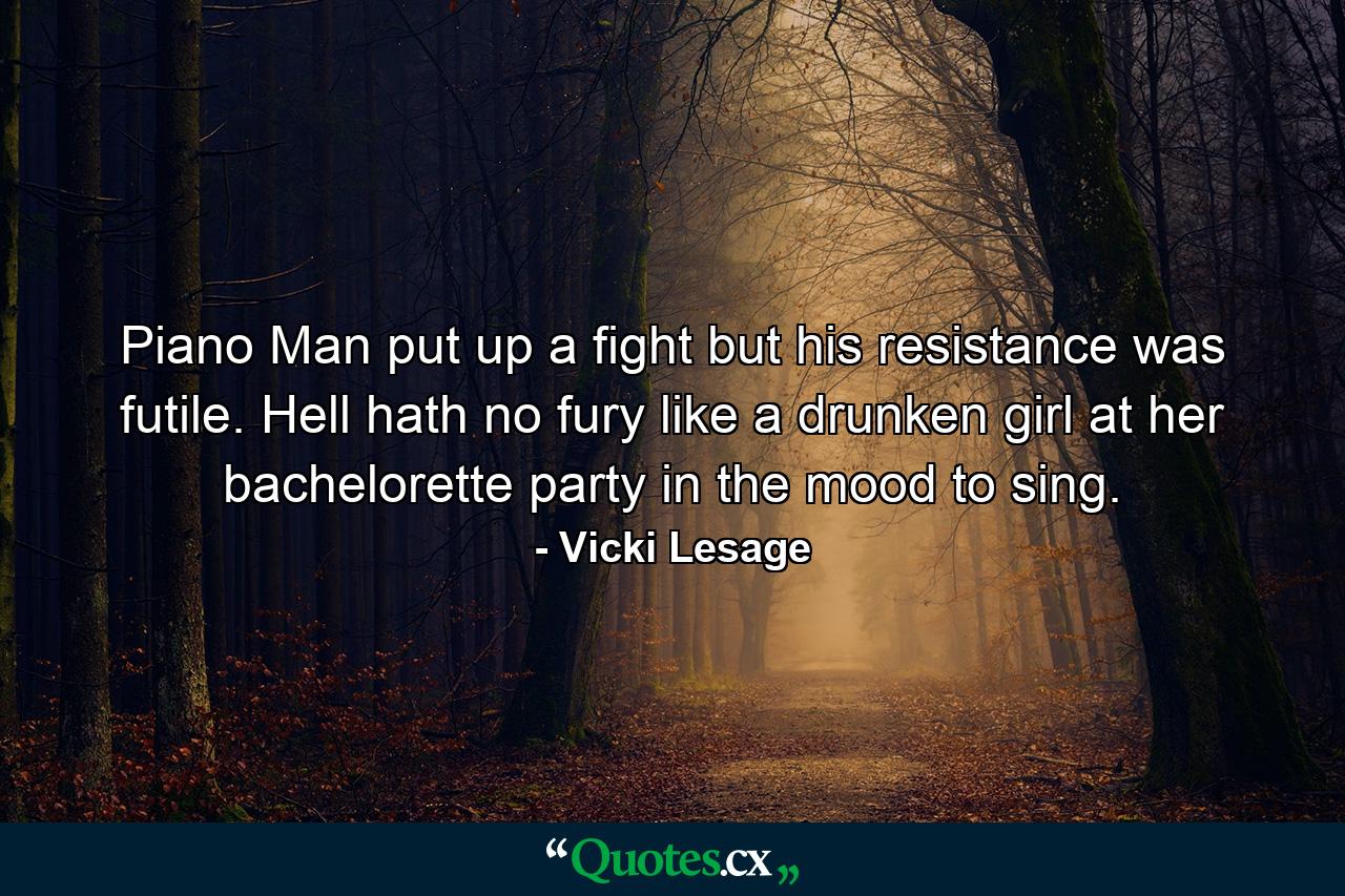 Piano Man put up a fight but his resistance was futile. Hell hath no fury like a drunken girl at her bachelorette party in the mood to sing. - Quote by Vicki Lesage