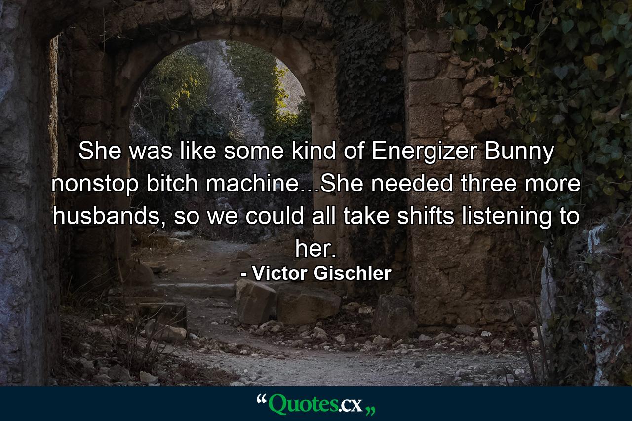 She was like some kind of Energizer Bunny nonstop bitch machine...She needed three more husbands, so we could all take shifts listening to her. - Quote by Victor Gischler